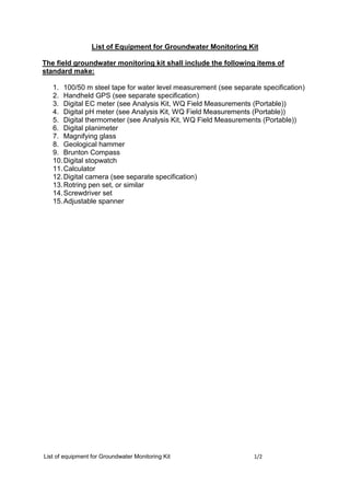 List of equipment for Groundwater Monitoring Kit 1/2
List of Equipment for Groundwater Monitoring Kit
The field groundwater monitoring kit shall include the following items of
standard make:
1. 100/50 m steel tape for water level measurement (see separate specification)
2. Handheld GPS (see separate specification)
3. Digital EC meter (see Analysis Kit, WQ Field Measurements (Portable))
4. Digital pH meter (see Analysis Kit, WQ Field Measurements (Portable))
5. Digital thermometer (see Analysis Kit, WQ Field Measurements (Portable))
6. Digital planimeter
7. Magnifying glass
8. Geological hammer
9. Brunton Compass
10.Digital stopwatch
11.Calculator
12.Digital camera (see separate specification)
13.Rotring pen set, or similar
14.Screwdriver set
15.Adjustable spanner
 