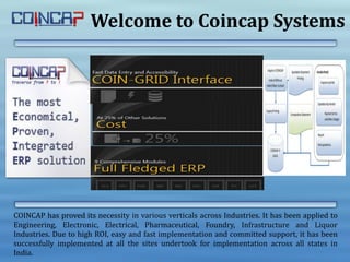 Welcome to Coincap Systems
COINCAP has proved its necessity in various verticals across Industries. It has been applied to
Engineering, Electronic, Electrical, Pharmaceutical, Foundry, Infrastructure and Liquor
Industries. Due to high ROI, easy and fast implementation and committed support, it has been
successfully implemented at all the sites undertook for implementation across all states in
India.
 