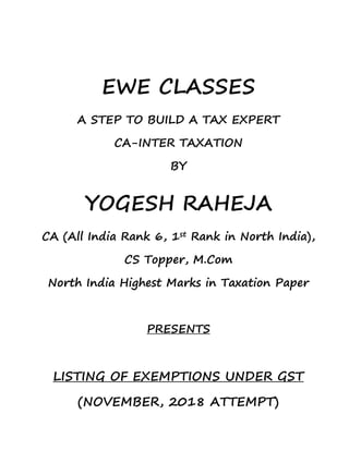 EWE CLASSES
A STEP TO BUILD A TAX EXPERT
CA-INTER TAXATION
BY
YOGESH RAHEJA
CA (All India Rank 6, 1st Rank in North India),
CS Topper, M.Com
North India Highest Marks in Taxation Paper
PRESENTS
LISTING OF EXEMPTIONS UNDER GST
(NOVEMBER, 2018 ATTEMPT)
 