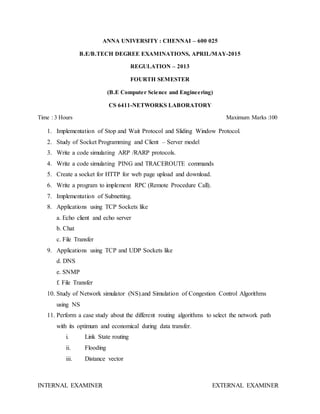 ANNA UNIVERSITY : CHENNAI – 600 025
B.E/B.TECH DEGREE EXAMINATIONS, APRIL/MAY-2015
REGULATION – 2013
FOURTH SEMESTER
(B.E Computer Science and Engineering)
CS 6411-NETWORKS LABORATORY
Time : 3 Hours Maximum Marks :100
1. Implementation of Stop and Wait Protocol and Sliding Window Protocol.
2. Study of Socket Programming and Client – Server model
3. Write a code simulating ARP /RARP protocols.
4. Write a code simulating PING and TRACEROUTE commands
5. Create a socket for HTTP for web page upload and download.
6. Write a program to implement RPC (Remote Procedure Call).
7. Implementation of Subnetting.
8. Applications using TCP Sockets like
a. Echo client and echo server
b. Chat
c. File Transfer
9. Applications using TCP and UDP Sockets like
d. DNS
e. SNMP
f. File Transfer
10. Study of Network simulator (NS).and Simulation of Congestion Control Algorithms
using NS
11. Perform a case study about the different routing algorithms to select the network path
with its optimum and economical during data transfer.
i. Link State routing
ii. Flooding
iii. Distance vector
INTERNAL EXAMINER EXTERNAL EXAMINER
 