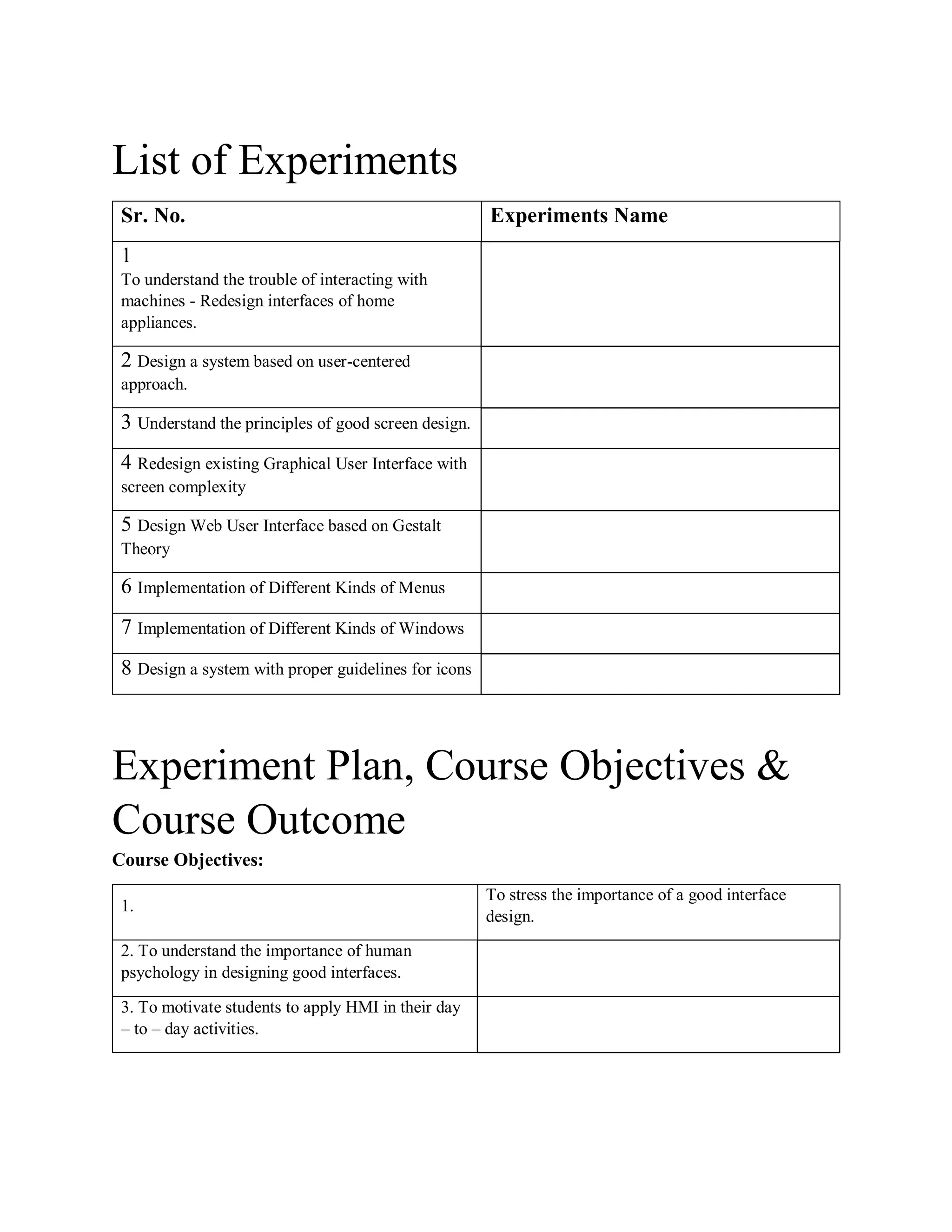 List of Experiments
Sr. No. Experiments Name
1
To understand the trouble of interacting with
machines - Redesign interfaces of home
appliances.
2 Design a system based on user-centered
approach.
3 Understand the principles of good screen design.
4 Redesign existing Graphical User Interface with
screen complexity
5 Design Web User Interface based on Gestalt
Theory
6 Implementation of Different Kinds of Menus
7 Implementation of Different Kinds of Windows
8 Design a system with proper guidelines for icons
Experiment Plan, Course Objectives &
Course Outcome
Course Objectives:
1.
To stress the importance of a good interface
design.
2. To understand the importance of human
psychology in designing good interfaces.
3. To motivate students to apply HMI in their day
– to – day activities.
 