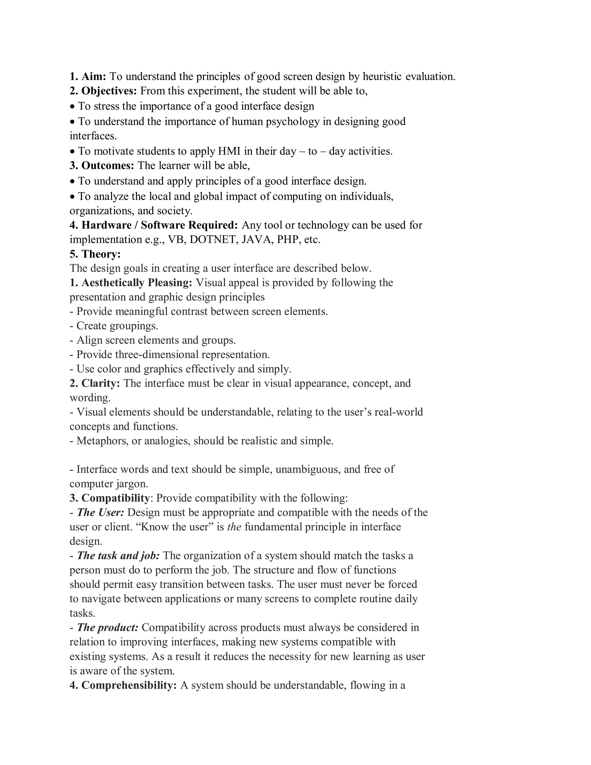 1. Aim: To understand the principles of good screen design by heuristic evaluation.
2. Objectives: From this experiment, the student will be able to,
To stress the importance of a good interface design
To understand the importance of human psychology in designing good
interfaces.
To motivate students to apply HMI in their day – to – day activities.
3. Outcomes: The learner will be able,
To understand and apply principles of a good interface design.
To analyze the local and global impact of computing on individuals,
organizations, and society.
4. Hardware / Software Required: Any tool or technology can be used for
implementation e.g., VB, DOTNET, JAVA, PHP, etc.
5. Theory:
The design goals in creating a user interface are described below.
1. Aesthetically Pleasing: Visual appeal is provided by following the
presentation and graphic design principles
- Provide meaningful contrast between screen elements.
- Create groupings.
- Align screen elements and groups.
- Provide three-dimensional representation.
- Use color and graphics effectively and simply.
2. Clarity: The interface must be clear in visual appearance, concept, and
wording.
- Visual elements should be understandable, relating to the user’s real-world
concepts and functions.
- Metaphors, or analogies, should be realistic and simple.
- Interface words and text should be simple, unambiguous, and free of
computer jargon.
3. Compatibility: Provide compatibility with the following:
- The User: Design must be appropriate and compatible with the needs of the
user or client. “Know the user” is the fundamental principle in interface
design.
- The task and job: The organization of a system should match the tasks a
person must do to perform the job. The structure and flow of functions
should permit easy transition between tasks. The user must never be forced
to navigate between applications or many screens to complete routine daily
tasks.
- The product: Compatibility across products must always be considered in
relation to improving interfaces, making new systems compatible with
existing systems. As a result it reduces the necessity for new learning as user
is aware of the system.
4. Comprehensibility: A system should be understandable, flowing in a
 