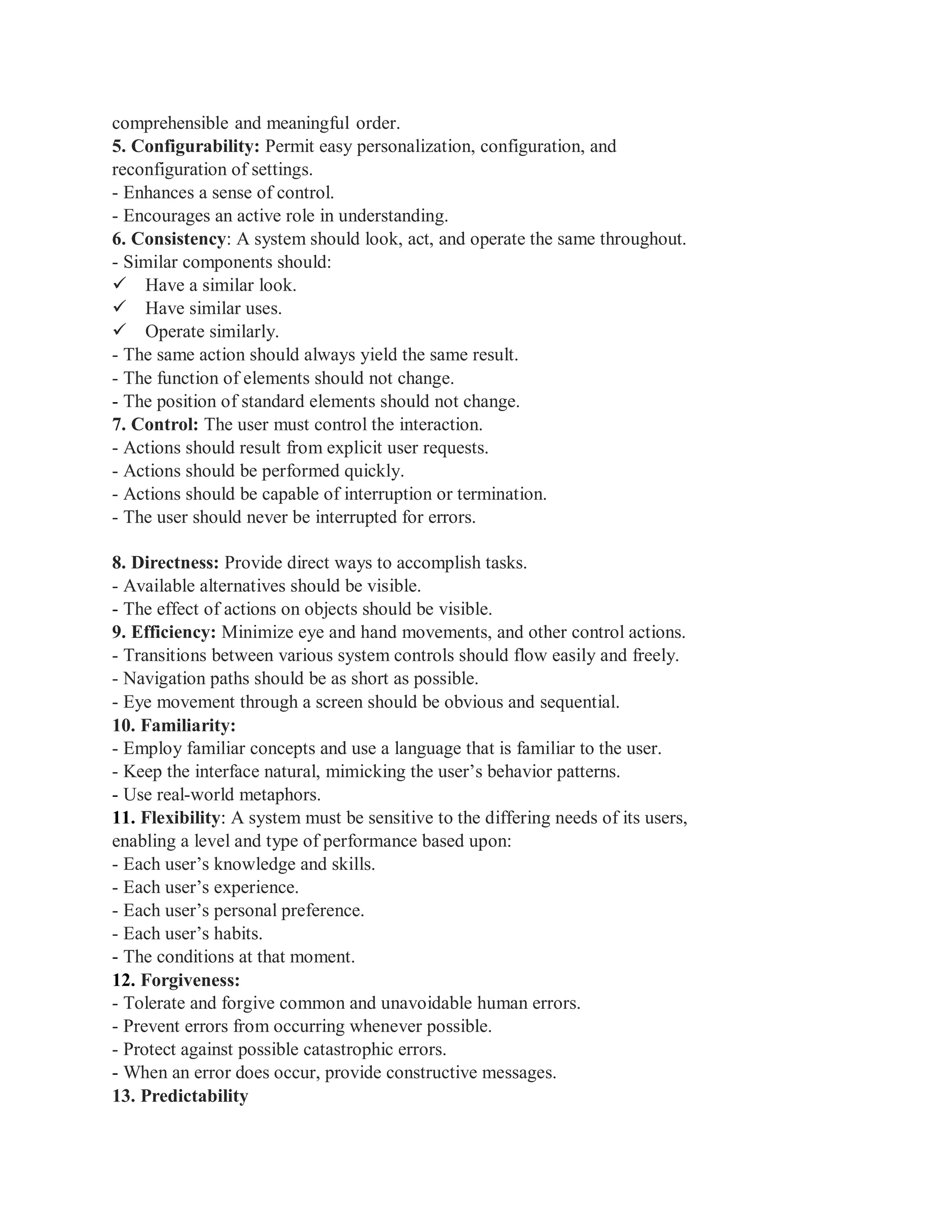 comprehensible and meaningful order.
5. Configurability: Permit easy personalization, configuration, and
reconfiguration of settings.
- Enhances a sense of control.
- Encourages an active role in understanding.
6. Consistency: A system should look, act, and operate the same throughout.
- Similar components should:
Have a similar look.
Have similar uses.
Operate similarly.
- The same action should always yield the same result.
- The function of elements should not change.
- The position of standard elements should not change.
7. Control: The user must control the interaction.
- Actions should result from explicit user requests.
- Actions should be performed quickly.
- Actions should be capable of interruption or termination.
- The user should never be interrupted for errors.
8. Directness: Provide direct ways to accomplish tasks.
- Available alternatives should be visible.
- The effect of actions on objects should be visible.
9. Efficiency: Minimize eye and hand movements, and other control actions.
- Transitions between various system controls should flow easily and freely.
- Navigation paths should be as short as possible.
- Eye movement through a screen should be obvious and sequential.
10. Familiarity:
- Employ familiar concepts and use a language that is familiar to the user.
- Keep the interface natural, mimicking the user’s behavior patterns.
- Use real-world metaphors.
11. Flexibility: A system must be sensitive to the differing needs of its users,
enabling a level and type of performance based upon:
- Each user’s knowledge and skills.
- Each user’s experience.
- Each user’s personal preference.
- Each user’s habits.
- The conditions at that moment.
12. Forgiveness:
- Tolerate and forgive common and unavoidable human errors.
- Prevent errors from occurring whenever possible.
- Protect against possible catastrophic errors.
- When an error does occur, provide constructive messages.
13. Predictability
 