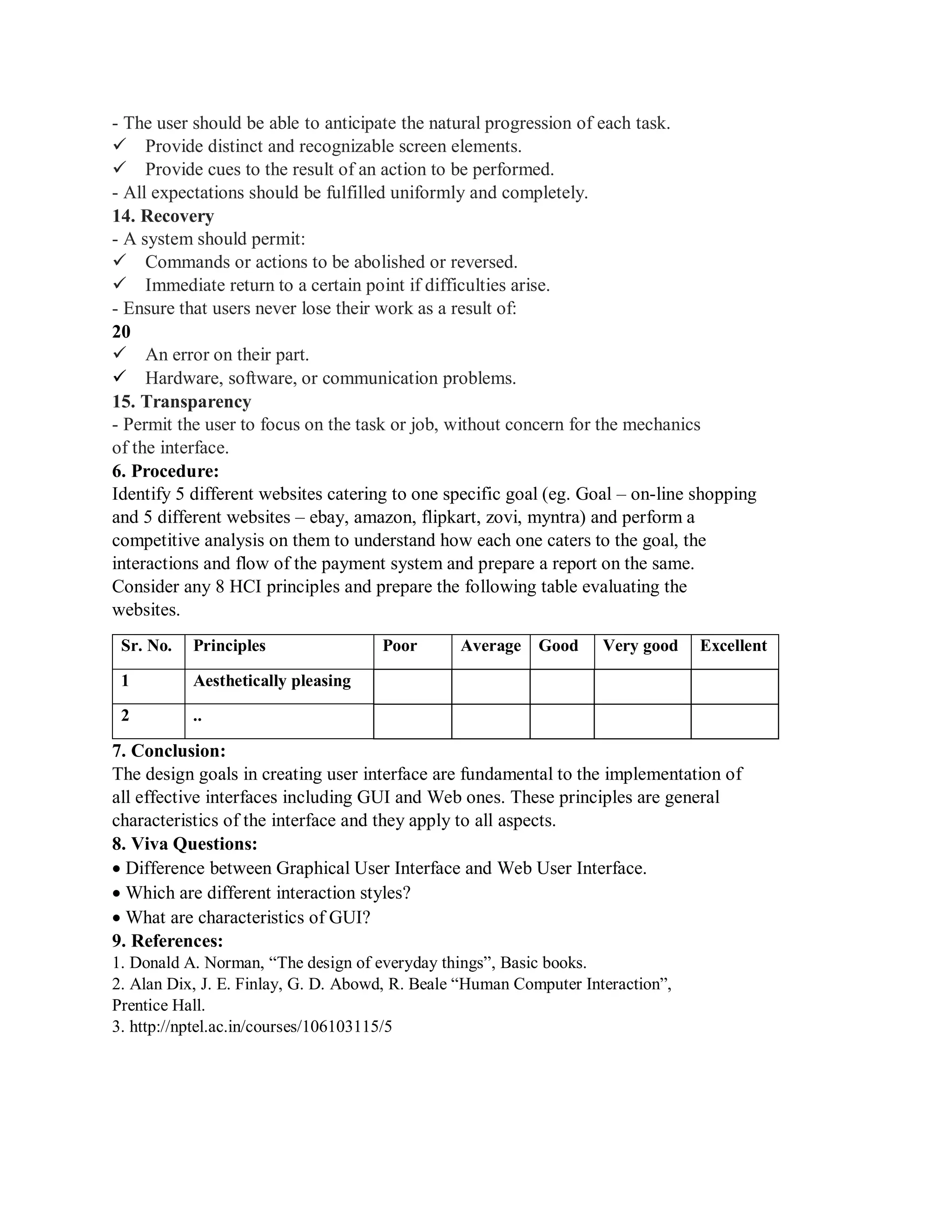 - The user should be able to anticipate the natural progression of each task.
Provide distinct and recognizable screen elements.
Provide cues to the result of an action to be performed.
- All expectations should be fulfilled uniformly and completely.
14. Recovery
- A system should permit:
Commands or actions to be abolished or reversed.
Immediate return to a certain point if difficulties arise.
- Ensure that users never lose their work as a result of:
20
An error on their part.
Hardware, software, or communication problems.
15. Transparency
- Permit the user to focus on the task or job, without concern for the mechanics
of the interface.
6. Procedure:
Identify 5 different websites catering to one specific goal (eg. Goal – on-line shopping
and 5 different websites – ebay, amazon, flipkart, zovi, myntra) and perform a
competitive analysis on them to understand how each one caters to the goal, the
interactions and flow of the payment system and prepare a report on the same.
Consider any 8 HCI principles and prepare the following table evaluating the
websites.
Sr. No. Principles Poor Average Good Very good Excellent
1 Aesthetically pleasing
2 ..
7. Conclusion:
The design goals in creating user interface are fundamental to the implementation of
all effective interfaces including GUI and Web ones. These principles are general
characteristics of the interface and they apply to all aspects.
8. Viva Questions:
Difference between Graphical User Interface and Web User Interface.
Which are different interaction styles?
What are characteristics of GUI?
9. References:
1. Donald A. Norman, “The design of everyday things”, Basic books.
2. Alan Dix, J. E. Finlay, G. D. Abowd, R. Beale “Human Computer Interaction”,
Prentice Hall.
3. http://nptel.ac.in/courses/106103115/5
 