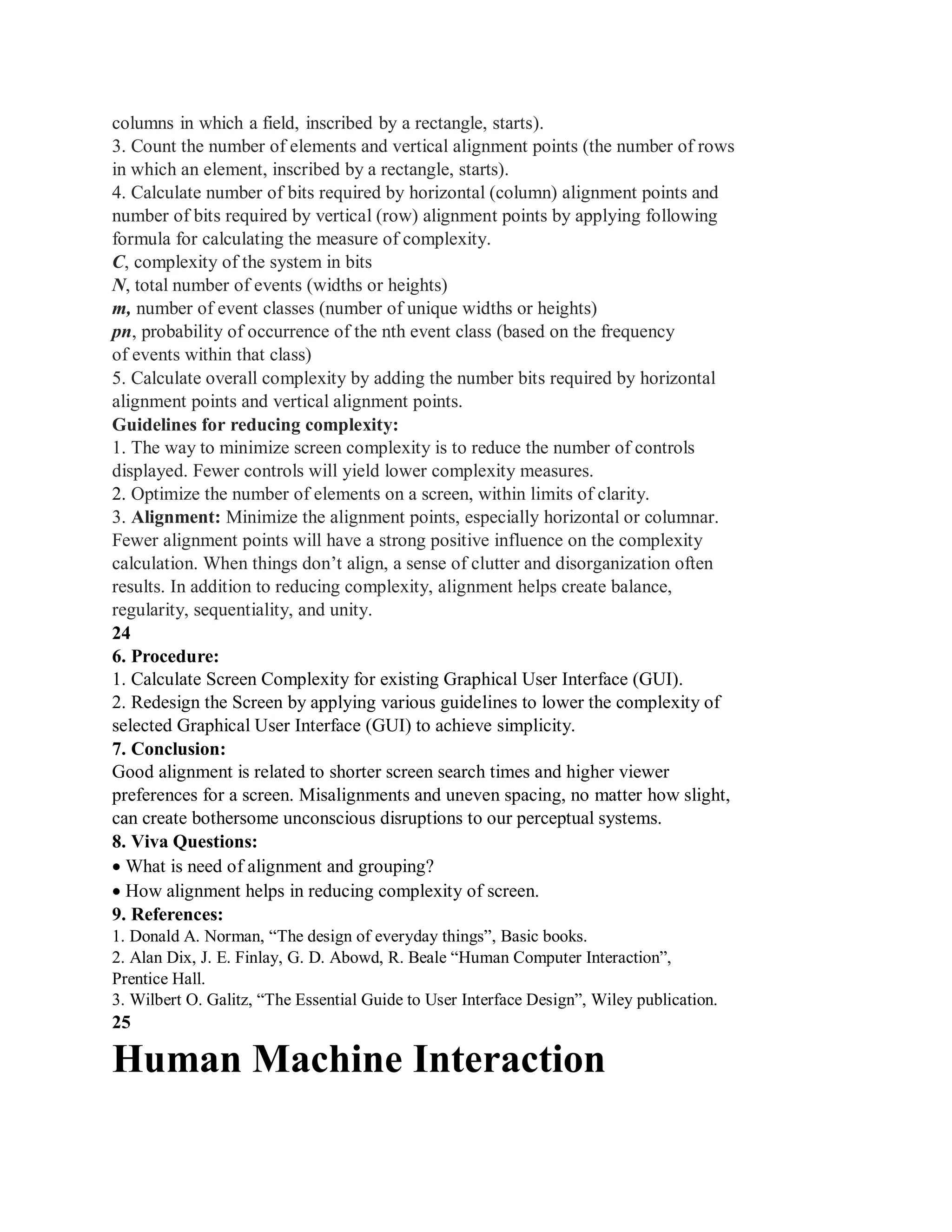columns in which a field, inscribed by a rectangle, starts).
3. Count the number of elements and vertical alignment points (the number of rows
in which an element, inscribed by a rectangle, starts).
4. Calculate number of bits required by horizontal (column) alignment points and
number of bits required by vertical (row) alignment points by applying following
formula for calculating the measure of complexity.
C, complexity of the system in bits
N, total number of events (widths or heights)
m, number of event classes (number of unique widths or heights)
pn, probability of occurrence of the nth event class (based on the frequency
of events within that class)
5. Calculate overall complexity by adding the number bits required by horizontal
alignment points and vertical alignment points.
Guidelines for reducing complexity:
1. The way to minimize screen complexity is to reduce the number of controls
displayed. Fewer controls will yield lower complexity measures.
2. Optimize the number of elements on a screen, within limits of clarity.
3. Alignment: Minimize the alignment points, especially horizontal or columnar.
Fewer alignment points will have a strong positive influence on the complexity
calculation. When things don’t align, a sense of clutter and disorganization often
results. In addition to reducing complexity, alignment helps create balance,
regularity, sequentiality, and unity.
24
6. Procedure:
1. Calculate Screen Complexity for existing Graphical User Interface (GUI).
2. Redesign the Screen by applying various guidelines to lower the complexity of
selected Graphical User Interface (GUI) to achieve simplicity.
7. Conclusion:
Good alignment is related to shorter screen search times and higher viewer
preferences for a screen. Misalignments and uneven spacing, no matter how slight,
can create bothersome unconscious disruptions to our perceptual systems.
8. Viva Questions:
What is need of alignment and grouping?
How alignment helps in reducing complexity of screen.
9. References:
1. Donald A. Norman, “The design of everyday things”, Basic books.
2. Alan Dix, J. E. Finlay, G. D. Abowd, R. Beale “Human Computer Interaction”,
Prentice Hall.
3. Wilbert O. Galitz, “The Essential Guide to User Interface Design”, Wiley publication.
25
Human Machine Interaction
 