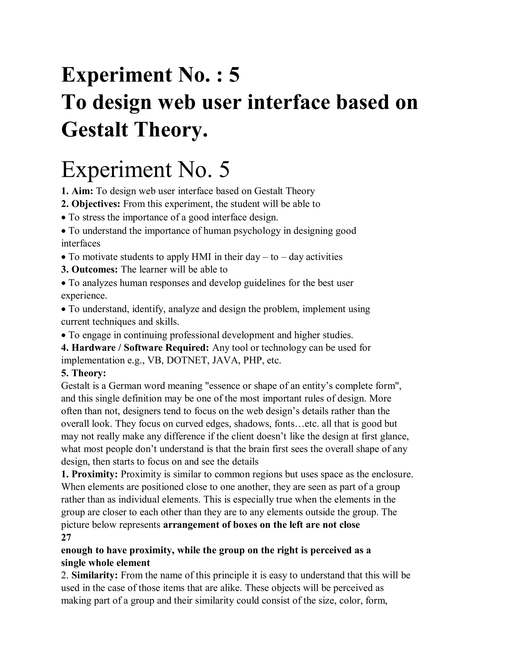 Experiment No. : 5
To design web user interface based on
Gestalt Theory.
Experiment No. 5
1. Aim: To design web user interface based on Gestalt Theory
2. Objectives: From this experiment, the student will be able to
To stress the importance of a good interface design.
To understand the importance of human psychology in designing good
interfaces
To motivate students to apply HMI in their day – to – day activities
3. Outcomes: The learner will be able to
To analyzes human responses and develop guidelines for the best user
experience.
To understand, identify, analyze and design the problem, implement using
current techniques and skills.
To engage in continuing professional development and higher studies.
4. Hardware / Software Required: Any tool or technology can be used for
implementation e.g., VB, DOTNET, JAVA, PHP, etc.
5. Theory:
Gestalt is a German word meaning "essence or shape of an entity’s complete form",
and this single definition may be one of the most important rules of design. More
often than not, designers tend to focus on the web design’s details rather than the
overall look. They focus on curved edges, shadows, fonts…etc. all that is good but
may not really make any difference if the client doesn’t like the design at first glance,
what most people don’t understand is that the brain first sees the overall shape of any
design, then starts to focus on and see the details
1. Proximity: Proximity is similar to common regions but uses space as the enclosure.
When elements are positioned close to one another, they are seen as part of a group
rather than as individual elements. This is especially true when the elements in the
group are closer to each other than they are to any elements outside the group. The
picture below represents arrangement of boxes on the left are not close
27
enough to have proximity, while the group on the right is perceived as a
single whole element
2. Similarity: From the name of this principle it is easy to understand that this will be
used in the case of those items that are alike. These objects will be perceived as
making part of a group and their similarity could consist of the size, color, form,
 
