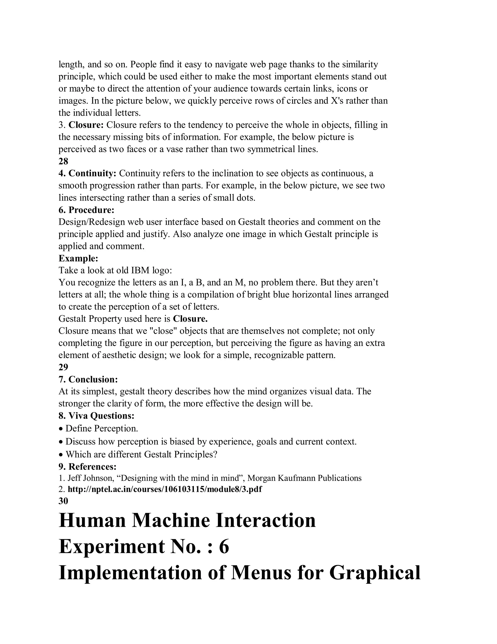 length, and so on. People find it easy to navigate web page thanks to the similarity
principle, which could be used either to make the most important elements stand out
or maybe to direct the attention of your audience towards certain links, icons or
images. In the picture below, we quickly perceive rows of circles and X's rather than
the individual letters.
3. Closure: Closure refers to the tendency to perceive the whole in objects, filling in
the necessary missing bits of information. For example, the below picture is
perceived as two faces or a vase rather than two symmetrical lines.
28
4. Continuity: Continuity refers to the inclination to see objects as continuous, a
smooth progression rather than parts. For example, in the below picture, we see two
lines intersecting rather than a series of small dots.
6. Procedure:
Design/Redesign web user interface based on Gestalt theories and comment on the
principle applied and justify. Also analyze one image in which Gestalt principle is
applied and comment.
Example:
Take a look at old IBM logo:
You recognize the letters as an I, a B, and an M, no problem there. But they aren’t
letters at all; the whole thing is a compilation of bright blue horizontal lines arranged
to create the perception of a set of letters.
Gestalt Property used here is Closure.
Closure means that we "close" objects that are themselves not complete; not only
completing the figure in our perception, but perceiving the figure as having an extra
element of aesthetic design; we look for a simple, recognizable pattern.
29
7. Conclusion:
At its simplest, gestalt theory describes how the mind organizes visual data. The
stronger the clarity of form, the more effective the design will be.
8. Viva Questions:
Define Perception.
Discuss how perception is biased by experience, goals and current context.
Which are different Gestalt Principles?
9. References:
1. Jeff Johnson, “Designing with the mind in mind”, Morgan Kaufmann Publications
2. http://nptel.ac.in/courses/106103115/module8/3.pdf
30
Human Machine Interaction
Experiment No. : 6
Implementation of Menus for Graphical
 