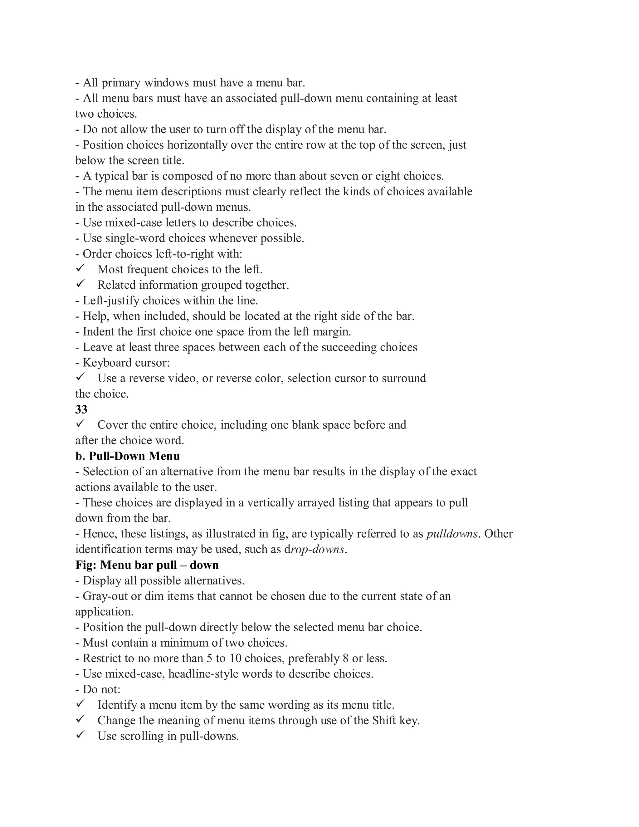 - All primary windows must have a menu bar.
- All menu bars must have an associated pull-down menu containing at least
two choices.
- Do not allow the user to turn off the display of the menu bar.
- Position choices horizontally over the entire row at the top of the screen, just
below the screen title.
- A typical bar is composed of no more than about seven or eight choices.
- The menu item descriptions must clearly reflect the kinds of choices available
in the associated pull-down menus.
- Use mixed-case letters to describe choices.
- Use single-word choices whenever possible.
- Order choices left-to-right with:
Most frequent choices to the left.
Related information grouped together.
- Left-justify choices within the line.
- Help, when included, should be located at the right side of the bar.
- Indent the first choice one space from the left margin.
- Leave at least three spaces between each of the succeeding choices
- Keyboard cursor:
Use a reverse video, or reverse color, selection cursor to surround
the choice.
33
Cover the entire choice, including one blank space before and
after the choice word.
b. Pull-Down Menu
- Selection of an alternative from the menu bar results in the display of the exact
actions available to the user.
- These choices are displayed in a vertically arrayed listing that appears to pull
down from the bar.
- Hence, these listings, as illustrated in fig, are typically referred to as pulldowns. Other
identification terms may be used, such as drop-downs.
Fig: Menu bar pull – down
- Display all possible alternatives.
- Gray-out or dim items that cannot be chosen due to the current state of an
application.
- Position the pull-down directly below the selected menu bar choice.
- Must contain a minimum of two choices.
- Restrict to no more than 5 to 10 choices, preferably 8 or less.
- Use mixed-case, headline-style words to describe choices.
- Do not:
Identify a menu item by the same wording as its menu title.
Change the meaning of menu items through use of the Shift key.
Use scrolling in pull-downs.
 