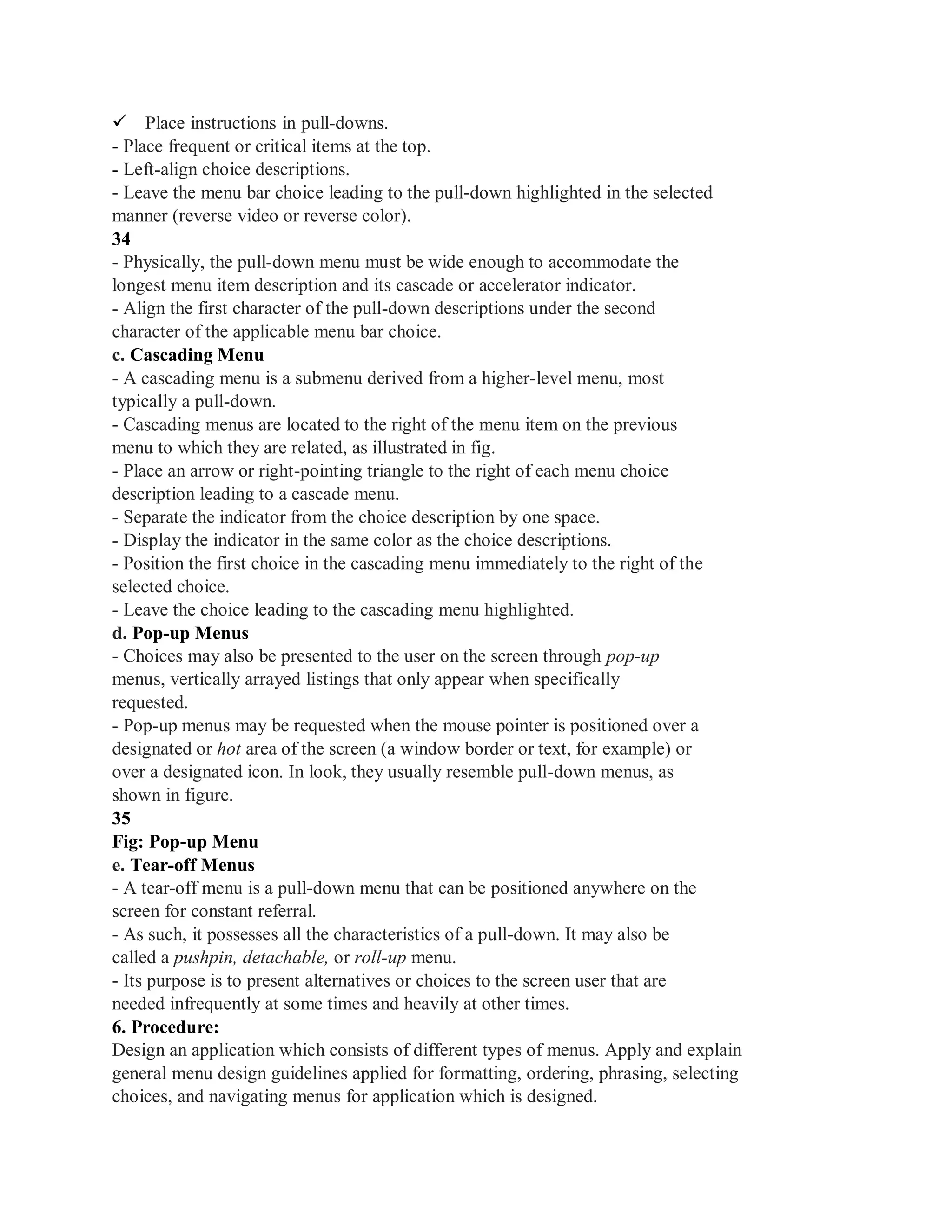 Place instructions in pull-downs.
- Place frequent or critical items at the top.
- Left-align choice descriptions.
- Leave the menu bar choice leading to the pull-down highlighted in the selected
manner (reverse video or reverse color).
34
- Physically, the pull-down menu must be wide enough to accommodate the
longest menu item description and its cascade or accelerator indicator.
- Align the first character of the pull-down descriptions under the second
character of the applicable menu bar choice.
c. Cascading Menu
- A cascading menu is a submenu derived from a higher-level menu, most
typically a pull-down.
- Cascading menus are located to the right of the menu item on the previous
menu to which they are related, as illustrated in fig.
- Place an arrow or right-pointing triangle to the right of each menu choice
description leading to a cascade menu.
- Separate the indicator from the choice description by one space.
- Display the indicator in the same color as the choice descriptions.
- Position the first choice in the cascading menu immediately to the right of the
selected choice.
- Leave the choice leading to the cascading menu highlighted.
d. Pop-up Menus
- Choices may also be presented to the user on the screen through pop-up
menus, vertically arrayed listings that only appear when specifically
requested.
- Pop-up menus may be requested when the mouse pointer is positioned over a
designated or hot area of the screen (a window border or text, for example) or
over a designated icon. In look, they usually resemble pull-down menus, as
shown in figure.
35
Fig: Pop-up Menu
e. Tear-off Menus
- A tear-off menu is a pull-down menu that can be positioned anywhere on the
screen for constant referral.
- As such, it possesses all the characteristics of a pull-down. It may also be
called a pushpin, detachable, or roll-up menu.
- Its purpose is to present alternatives or choices to the screen user that are
needed infrequently at some times and heavily at other times.
6. Procedure:
Design an application which consists of different types of menus. Apply and explain
general menu design guidelines applied for formatting, ordering, phrasing, selecting
choices, and navigating menus for application which is designed.
 