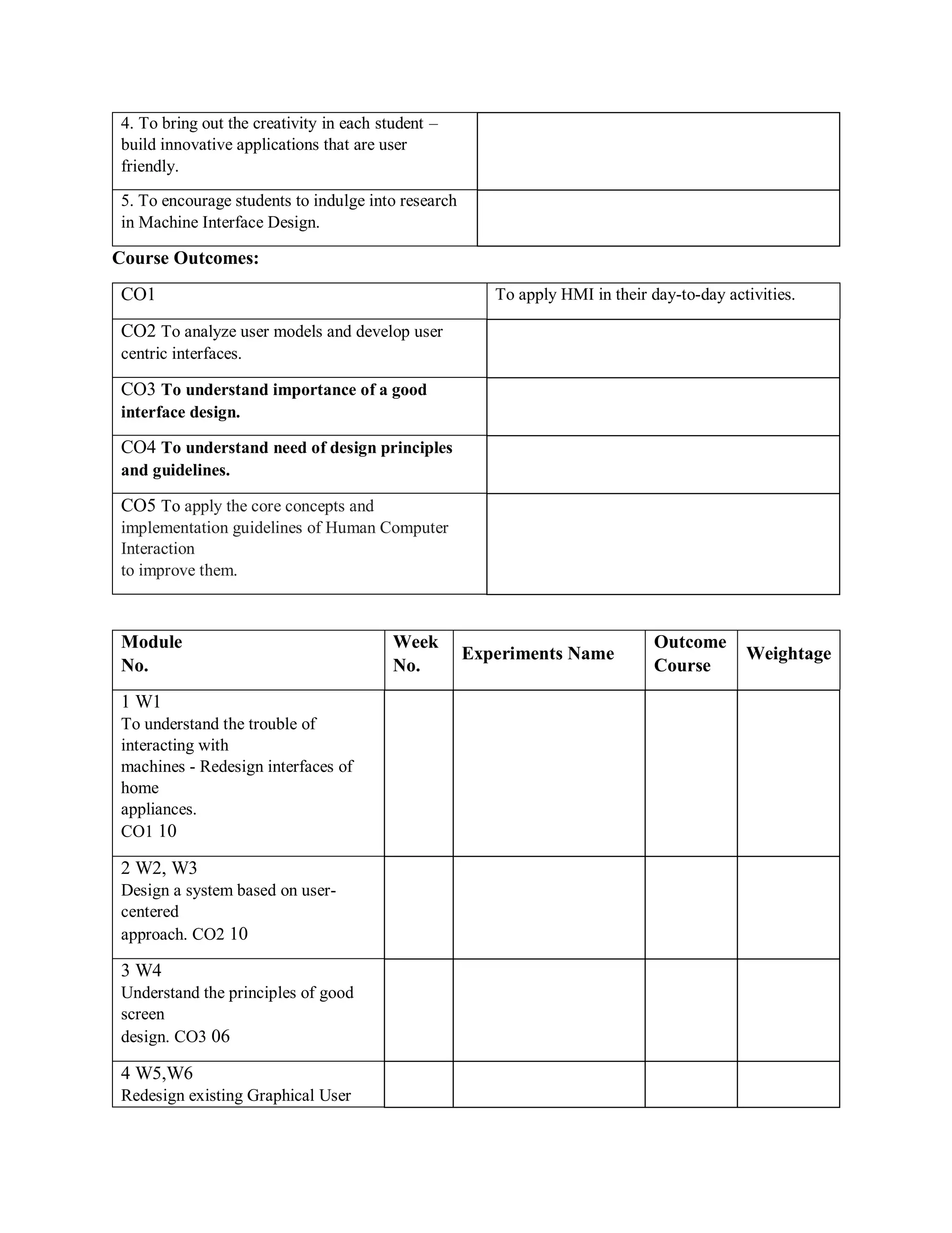4. To bring out the creativity in each student –
build innovative applications that are user
friendly.
5. To encourage students to indulge into research
in Machine Interface Design.
Course Outcomes:
CO1 To apply HMI in their day-to-day activities.
CO2 To analyze user models and develop user
centric interfaces.
CO3 To understand importance of a good
interface design.
CO4 To understand need of design principles
and guidelines.
CO5 To apply the core concepts and
implementation guidelines of Human Computer
Interaction
to improve them.
Module
No.
Week
No.
Experiments Name
Outcome
Course
Weightage
1 W1
To understand the trouble of
interacting with
machines - Redesign interfaces of
home
appliances.
CO1 10
2 W2, W3
Design a system based on user-
centered
approach. CO2 10
3 W4
Understand the principles of good
screen
design. CO3 06
4 W5,W6
Redesign existing Graphical User
 