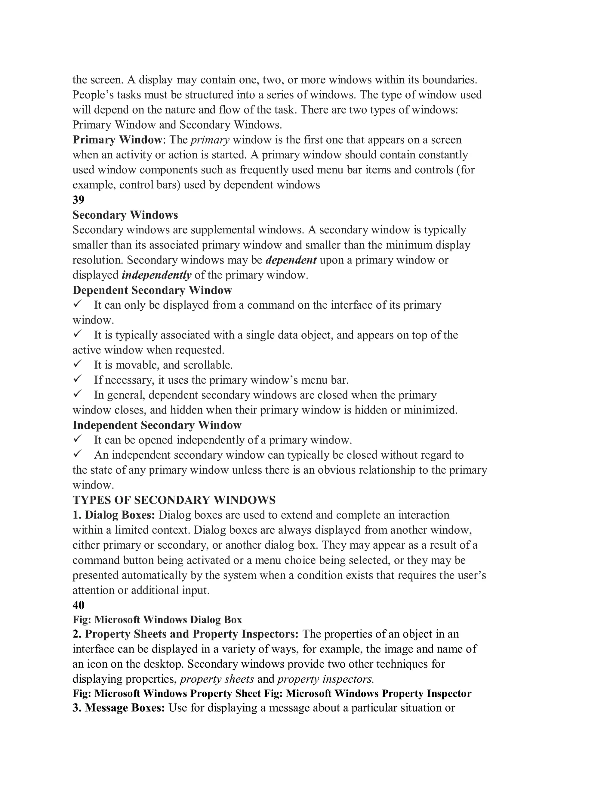 the screen. A display may contain one, two, or more windows within its boundaries.
People’s tasks must be structured into a series of windows. The type of window used
will depend on the nature and flow of the task. There are two types of windows:
Primary Window and Secondary Windows.
Primary Window: The primary window is the first one that appears on a screen
when an activity or action is started. A primary window should contain constantly
used window components such as frequently used menu bar items and controls (for
example, control bars) used by dependent windows
39
Secondary Windows
Secondary windows are supplemental windows. A secondary window is typically
smaller than its associated primary window and smaller than the minimum display
resolution. Secondary windows may be dependent upon a primary window or
displayed independently of the primary window.
Dependent Secondary Window
It can only be displayed from a command on the interface of its primary
window.
It is typically associated with a single data object, and appears on top of the
active window when requested.
It is movable, and scrollable.
If necessary, it uses the primary window’s menu bar.
In general, dependent secondary windows are closed when the primary
window closes, and hidden when their primary window is hidden or minimized.
Independent Secondary Window
It can be opened independently of a primary window.
An independent secondary window can typically be closed without regard to
the state of any primary window unless there is an obvious relationship to the primary
window.
TYPES OF SECONDARY WINDOWS
1. Dialog Boxes: Dialog boxes are used to extend and complete an interaction
within a limited context. Dialog boxes are always displayed from another window,
either primary or secondary, or another dialog box. They may appear as a result of a
command button being activated or a menu choice being selected, or they may be
presented automatically by the system when a condition exists that requires the user’s
attention or additional input.
40
Fig: Microsoft Windows Dialog Box
2. Property Sheets and Property Inspectors: The properties of an object in an
interface can be displayed in a variety of ways, for example, the image and name of
an icon on the desktop. Secondary windows provide two other techniques for
displaying properties, property sheets and property inspectors.
Fig: Microsoft Windows Property Sheet Fig: Microsoft Windows Property Inspector
3. Message Boxes: Use for displaying a message about a particular situation or
 