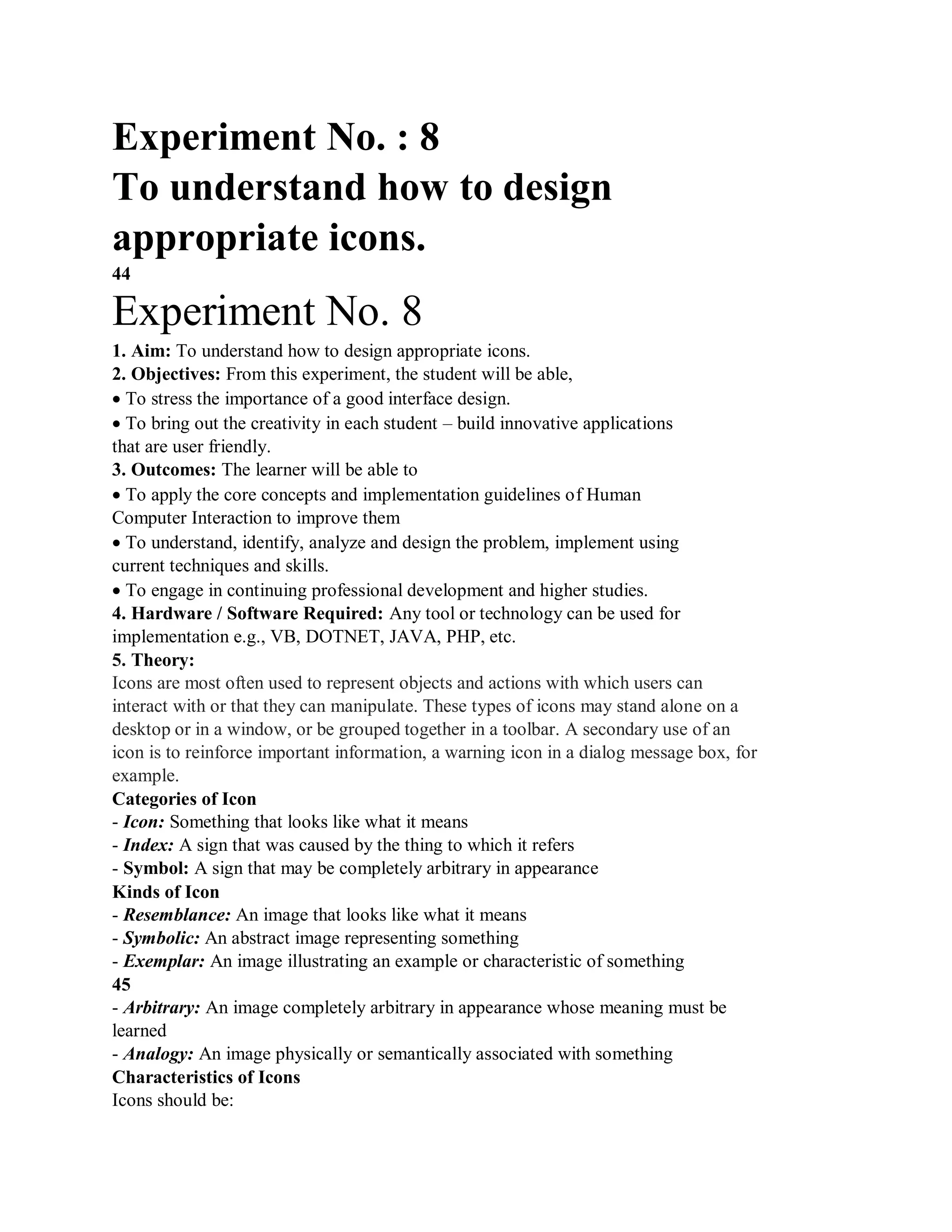 Experiment No. : 8
To understand how to design
appropriate icons.
44
Experiment No. 8
1. Aim: To understand how to design appropriate icons.
2. Objectives: From this experiment, the student will be able,
To stress the importance of a good interface design.
To bring out the creativity in each student – build innovative applications
that are user friendly.
3. Outcomes: The learner will be able to
To apply the core concepts and implementation guidelines of Human
Computer Interaction to improve them
To understand, identify, analyze and design the problem, implement using
current techniques and skills.
To engage in continuing professional development and higher studies.
4. Hardware / Software Required: Any tool or technology can be used for
implementation e.g., VB, DOTNET, JAVA, PHP, etc.
5. Theory:
Icons are most often used to represent objects and actions with which users can
interact with or that they can manipulate. These types of icons may stand alone on a
desktop or in a window, or be grouped together in a toolbar. A secondary use of an
icon is to reinforce important information, a warning icon in a dialog message box, for
example.
Categories of Icon
- Icon: Something that looks like what it means
- Index: A sign that was caused by the thing to which it refers
- Symbol: A sign that may be completely arbitrary in appearance
Kinds of Icon
- Resemblance: An image that looks like what it means
- Symbolic: An abstract image representing something
- Exemplar: An image illustrating an example or characteristic of something
45
- Arbitrary: An image completely arbitrary in appearance whose meaning must be
learned
- Analogy: An image physically or semantically associated with something
Characteristics of Icons
Icons should be:
 