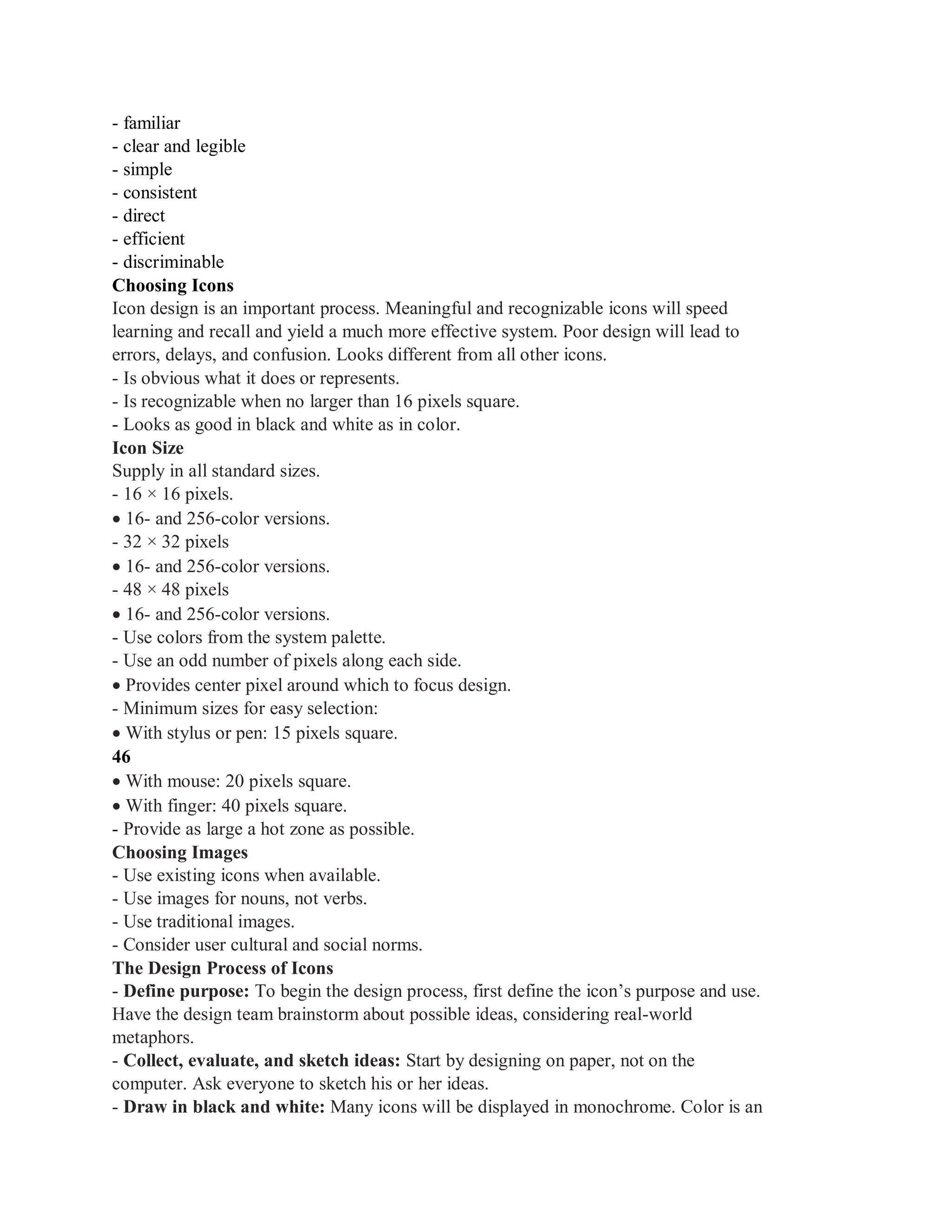- familiar
- clear and legible
- simple
- consistent
- direct
- efficient
- discriminable
Choosing Icons
Icon design is an important process. Meaningful and recognizable icons will speed
learning and recall and yield a much more effective system. Poor design will lead to
errors, delays, and confusion. Looks different from all other icons.
- Is obvious what it does or represents.
- Is recognizable when no larger than 16 pixels square.
- Looks as good in black and white as in color.
Icon Size
Supply in all standard sizes.
- 16 × 16 pixels.
16- and 256-color versions.
- 32 × 32 pixels
16- and 256-color versions.
- 48 × 48 pixels
16- and 256-color versions.
- Use colors from the system palette.
- Use an odd number of pixels along each side.
Provides center pixel around which to focus design.
- Minimum sizes for easy selection:
With stylus or pen: 15 pixels square.
46
With mouse: 20 pixels square.
With finger: 40 pixels square.
- Provide as large a hot zone as possible.
Choosing Images
- Use existing icons when available.
- Use images for nouns, not verbs.
- Use traditional images.
- Consider user cultural and social norms.
The Design Process of Icons
- Define purpose: To begin the design process, first define the icon’s purpose and use.
Have the design team brainstorm about possible ideas, considering real-world
metaphors.
- Collect, evaluate, and sketch ideas: Start by designing on paper, not on the
computer. Ask everyone to sketch his or her ideas.
- Draw in black and white: Many icons will be displayed in monochrome. Color is an
 