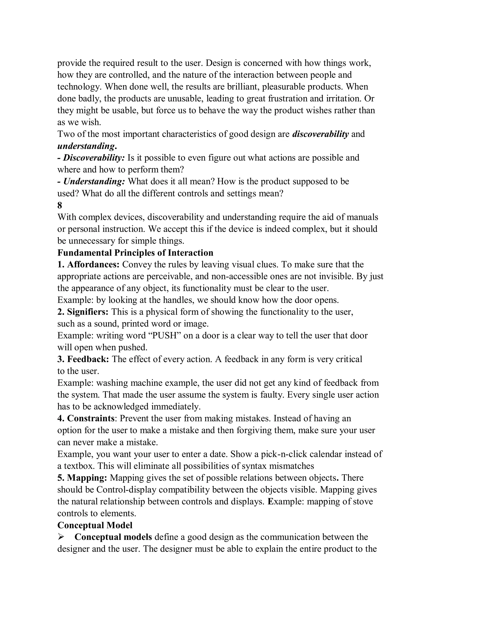provide the required result to the user. Design is concerned with how things work,
how they are controlled, and the nature of the interaction between people and
technology. When done well, the results are brilliant, pleasurable products. When
done badly, the products are unusable, leading to great frustration and irritation. Or
they might be usable, but force us to behave the way the product wishes rather than
as we wish.
Two of the most important characteristics of good design are discoverability and
understanding.
- Discoverability: Is it possible to even figure out what actions are possible and
where and how to perform them?
- Understanding: What does it all mean? How is the product supposed to be
used? What do all the different controls and settings mean?
8
With complex devices, discoverability and understanding require the aid of manuals
or personal instruction. We accept this if the device is indeed complex, but it should
be unnecessary for simple things.
Fundamental Principles of Interaction
1. Affordances: Convey the rules by leaving visual clues. To make sure that the
appropriate actions are perceivable, and non-accessible ones are not invisible. By just
the appearance of any object, its functionality must be clear to the user.
Example: by looking at the handles, we should know how the door opens.
2. Signifiers: This is a physical form of showing the functionality to the user,
such as a sound, printed word or image.
Example: writing word “PUSH” on a door is a clear way to tell the user that door
will open when pushed.
3. Feedback: The effect of every action. A feedback in any form is very critical
to the user.
Example: washing machine example, the user did not get any kind of feedback from
the system. That made the user assume the system is faulty. Every single user action
has to be acknowledged immediately.
4. Constraints: Prevent the user from making mistakes. Instead of having an
option for the user to make a mistake and then forgiving them, make sure your user
can never make a mistake.
Example, you want your user to enter a date. Show a pick-n-click calendar instead of
a textbox. This will eliminate all possibilities of syntax mismatches
5. Mapping: Mapping gives the set of possible relations between objects. There
should be Control-display compatibility between the objects visible. Mapping gives
the natural relationship between controls and displays. Example: mapping of stove
controls to elements.
Conceptual Model
Conceptual models define a good design as the communication between the
designer and the user. The designer must be able to explain the entire product to the
 