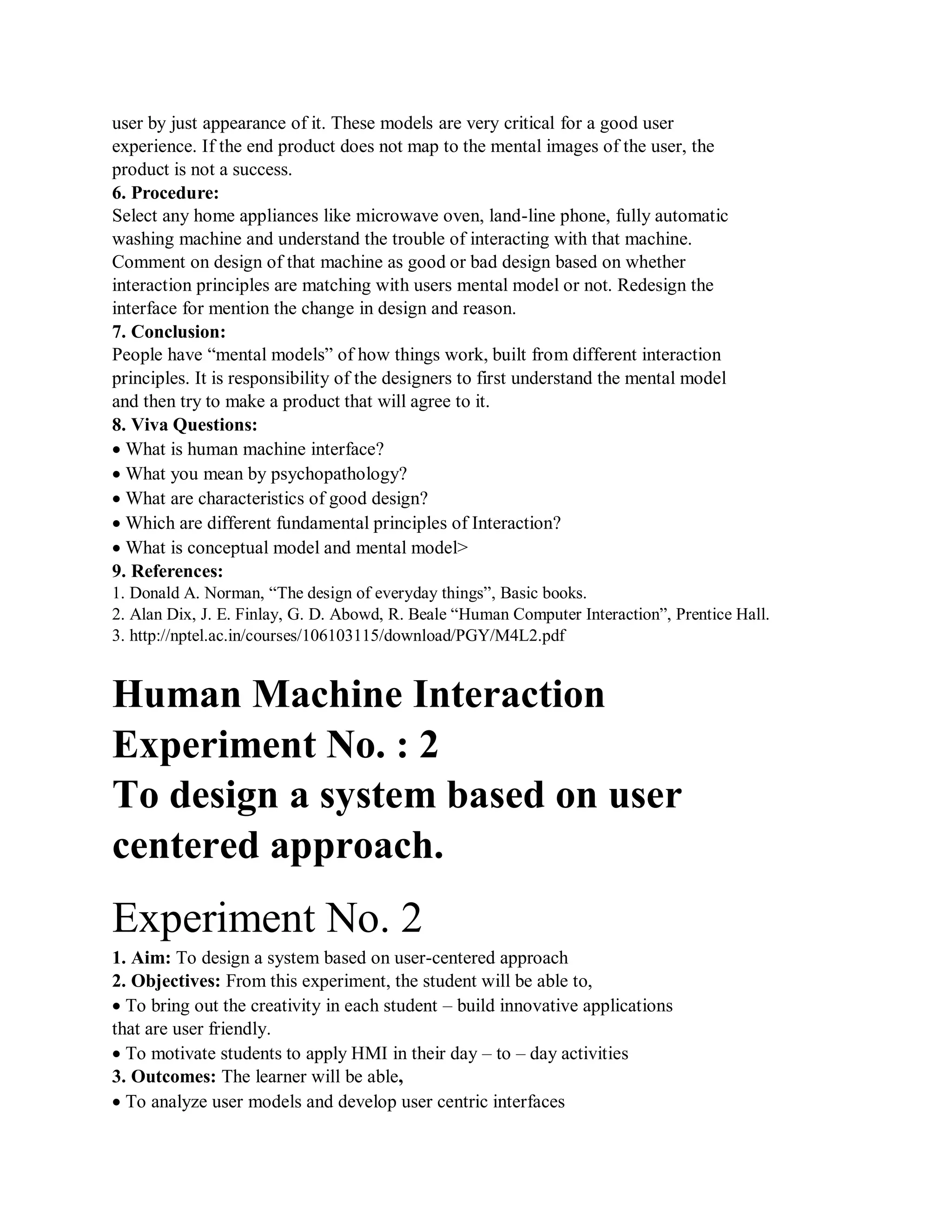 user by just appearance of it. These models are very critical for a good user
experience. If the end product does not map to the mental images of the user, the
product is not a success.
6. Procedure:
Select any home appliances like microwave oven, land-line phone, fully automatic
washing machine and understand the trouble of interacting with that machine.
Comment on design of that machine as good or bad design based on whether
interaction principles are matching with users mental model or not. Redesign the
interface for mention the change in design and reason.
7. Conclusion:
People have “mental models” of how things work, built from different interaction
principles. It is responsibility of the designers to first understand the mental model
and then try to make a product that will agree to it.
8. Viva Questions:
What is human machine interface?
What you mean by psychopathology?
What are characteristics of good design?
Which are different fundamental principles of Interaction?
What is conceptual model and mental model>
9. References:
1. Donald A. Norman, “The design of everyday things”, Basic books.
2. Alan Dix, J. E. Finlay, G. D. Abowd, R. Beale “Human Computer Interaction”, Prentice Hall.
3. http://nptel.ac.in/courses/106103115/download/PGY/M4L2.pdf
Human Machine Interaction
Experiment No. : 2
To design a system based on user
centered approach.
Experiment No. 2
1. Aim: To design a system based on user-centered approach
2. Objectives: From this experiment, the student will be able to,
To bring out the creativity in each student – build innovative applications
that are user friendly.
To motivate students to apply HMI in their day – to – day activities
3. Outcomes: The learner will be able,
To analyze user models and develop user centric interfaces
 
