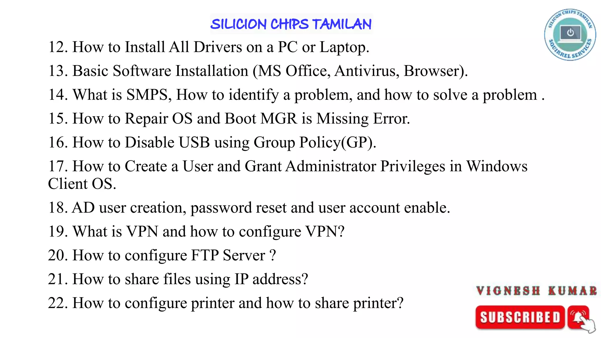 12. How to Install All Drivers on a PC or Laptop.
13. Basic Software Installation (MS Office, Antivirus, Browser).
14. What is SMPS, How to identify a problem, and how to solve a problem .
15. How to Repair OS and Boot MGR is Missing Error.
16. How to Disable USB using Group Policy(GP).
17. How to Create a User and Grant Administrator Privileges in Windows
Client OS.
18. AD user creation, password reset and user account enable.
19. What is VPN and how to configure VPN?
20. How to configure FTP Server ?
21. How to share files using IP address?
22. How to configure printer and how to share printer?