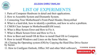 LIST OF EXPERIMENTS
1. Parts of Computer Hardware in detail and their applications.
2. How to Assemble System and Dismantle System.
3. Connecting Your Motherboard’s Front-Panel Header, Demystified
4. What is a hard disk, how to identify a problem, and how to solve a problem.
5. CMOS Clear Jumper in Motherboard(RAM issue).
6. What is Blue Screen Error and How to Fix it.
7. What is Black Screen Error and How to Fix it.
8. How to Boot and install OS & How to install Dual OS in Computer.
9. How to install Windows and Linux on the Same Machine.
10. Cloning the Operating system (OS) by Copying the Hard Disc Drive Sector
by Sector.
11. How to Configure Outlook, Office 365 and other Mail software's.
 