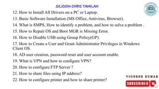 12. How to Install All Drivers on a PC or Laptop.
13. Basic Software Installation (MS Office, Antivirus, Browser).
14. What is SMPS, How to identify a problem, and how to solve a problem .
15. How to Repair OS and Boot MGR is Missing Error.
16. How to Disable USB using Group Policy(GP).
17. How to Create a User and Grant Administrator Privileges in Windows
Client OS.
18. AD user creation, password reset and user account enable.
19. What is VPN and how to configure VPN?
20. How to configure FTP Server ?
21. How to share files using IP address?
22. How to configure printer and how to share printer?
 