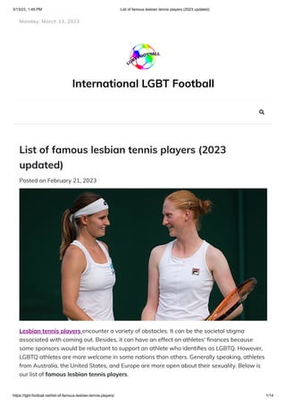 3/13/23, 1:49 PM List of famous lesbian tennis players (2023 updated)
https://lgbt-football.net/list-of-famous-lesbian-tennis-players/ 1/14
International LGBT Football
List of famous lesbian tennis players (2023
updated)
Posted on February 21, 2023
Lesbian tennis players encounter a variety of obstacles. It can be the societal stigma
associated with coming out. Besides, it can have an effect on athletes’ finances because
some sponsors would be reluctant to support an athlete who identifies as LGBTQ. However,
LGBTQ athletes are more welcome in some nations than others. Generally speaking, athletes
from Australia, the United States, and Europe are more open about their sexuality. Below is
our list of famous lesbian tennis players.
Monday, March 13, 2023

 
