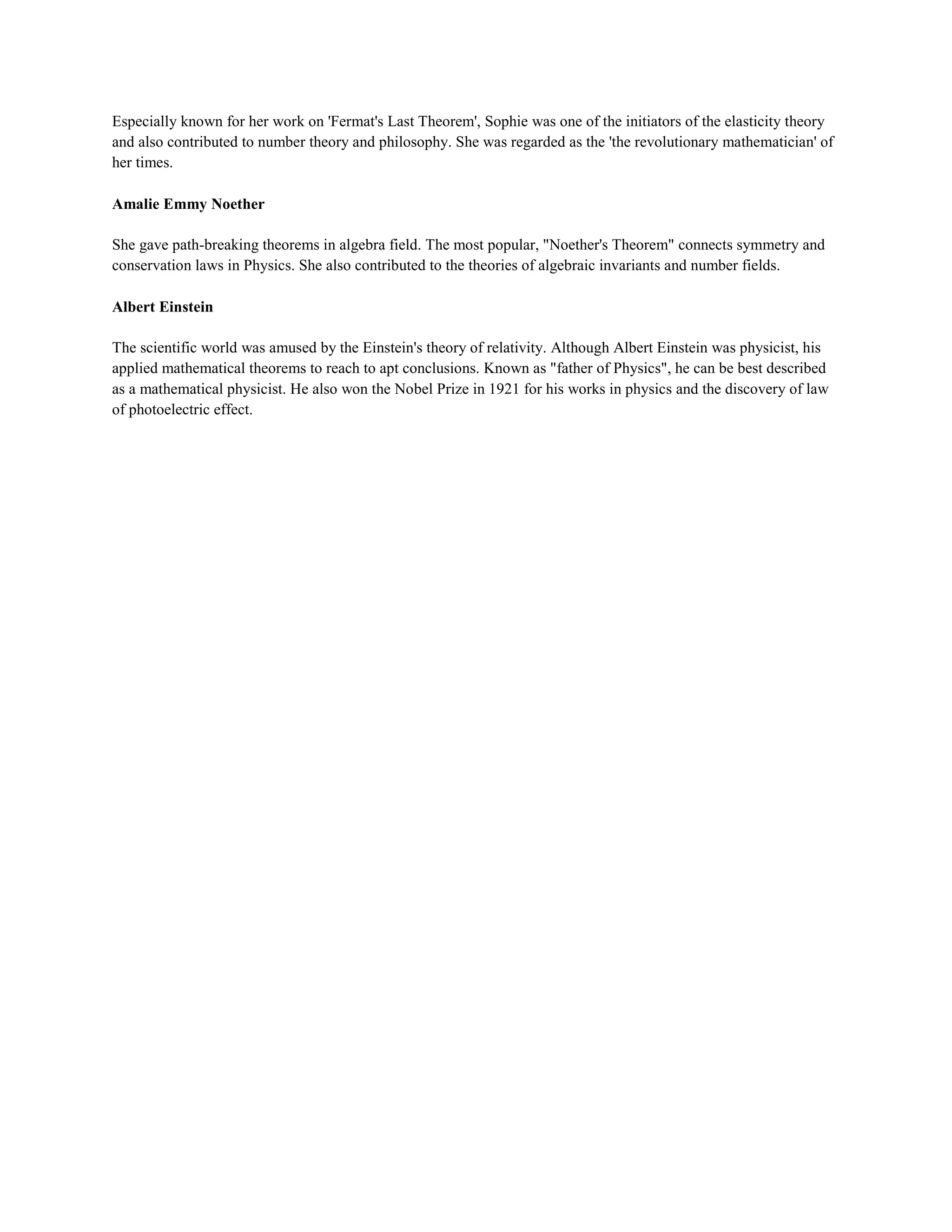 Especially known for her work on 'Fermat's Last Theorem', Sophie was one of the initiators of the elasticity theory
and also contributed to number theory and philosophy. She was regarded as the 'the revolutionary mathematician' of
her times.
Amalie Emmy Noether
She gave path-breaking theorems in algebra field. The most popular, "Noether's Theorem" connects symmetry and
conservation laws in Physics. She also contributed to the theories of algebraic invariants and number fields.
Albert Einstein
The scientific world was amused by the Einstein's theory of relativity. Although Albert Einstein was physicist, his
applied mathematical theorems to reach to apt conclusions. Known as "father of Physics", he can be best described
as a mathematical physicist. He also won the Nobel Prize in 1921 for his works in physics and the discovery of law
of photoelectric effect.
 
