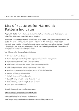 List of Features for Harmonic
Pattern Indicator
We provide the harmonic pattern indicator with multiple of built in features. These features are
powerful in helping you to trade with better accuracy.
If you need to accurately predict the turning point of the market, then Harmonic Pattern Plus is the
best tool in its kind. With our own research, our Harmonic Pattern Plus uses the precision
harmonic pattern trading as its default trading strategy with Pattern Completion Interval, Potential
Continuation Zone and Potential Reversal Zone. Yet, there are many other powerful features built
in together for your superb trading experience.
List of Features for Harmonic Pattern Indicator.
11 Harmonic Pattern Detection
Automatic stop loss and take profit recognition for superb risk management
Pattern Completion Interval for precision trading
Potential Continuation Zone detection for future price prediction
Potential Reversal Zone detection for Point D identification
Automatic Channel Detection to go with Harmonic Pattern (Optional)
Multiple timeframe Pattern Analysis
Multiple timeframe Pattern Detection
Guided Trading Instruction for professional traders
Pattern Locking and Unlocking feature in your chart
Even more, please find it out.
Below is the direct link to the information page:
https://www.mql5.com/en/market/product/4488
https://www.mql5.com/en/market/product/4475
https://algotrading-investment.com/portfolio-item/harmonic-pattern-plus/
List of Features for Harmonic Pattern Indicator
/ / /
 