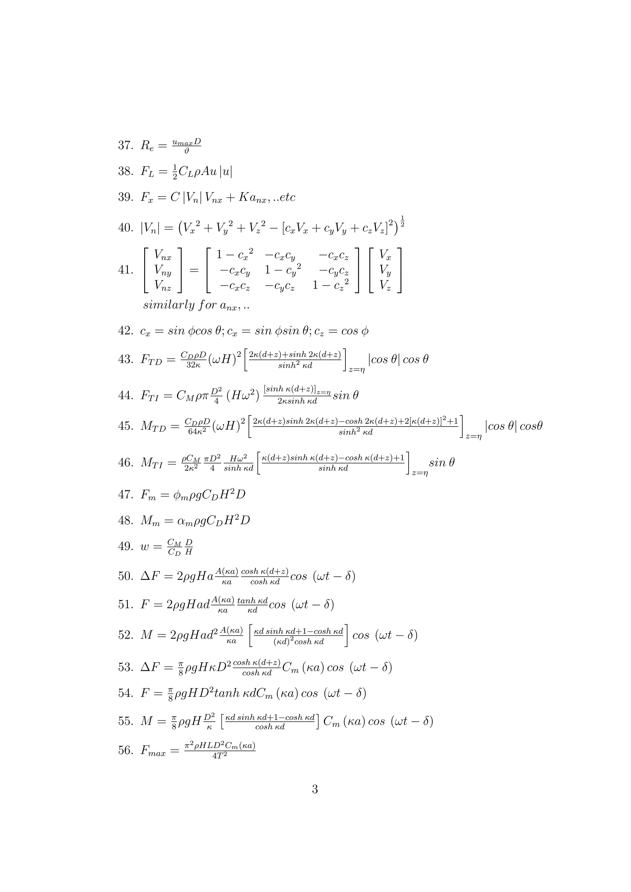 37. Re = umaxD
ϑ
38. FL = 1
2
CLρAu |u|
39. Fx = C |Vn| Vnx + Kanx, ..etc
40. |Vn| = Vx
2
+ Vy
2
+ Vz
2
− [cxVx + cyVy + czVz]2
1
2
41.


Vnx
Vny
Vnz

 =


1 − cx
2
−cxcy −cxcz
−cxcy 1 − cy
2
−cycz
−cxcz −cycz 1 − cz
2




Vx
Vy
Vz


similarly for anx, ..
42. cx = sin φcos θ; cx = sin φsin θ; cz = cos φ
43. FTD = CDρD
32κ
(ωH)2 2κ(d+z)+sinh 2κ(d+z)
sinh2
κd z=η
|cos θ| cos θ
44. FTI = CM ρπD2
4
(Hω2
)
[sinh κ(d+z)]z=η
2κsinh κd
sin θ
45. MTD = CDρD
64κ2 (ωH)2 2κ(d+z)sinh 2κ(d+z)−cosh 2κ(d+z)+2[κ(d+z)]2
+1
sinh2
κd z=η
|cos θ| cosθ
46. MTI = ρCM
2κ2
πD2
4
Hω2
sinh κd
κ(d+z)sinh κ(d+z)−cosh κ(d+z)+1
sinh κd
z=η
sin θ
47. Fm = φmρgCDH2
D
48. Mm = αmρgCDH2
D
49. w = CM
CD
D
H
50. ∆F = 2ρgHaA(κa)
κa
cosh κ(d+z)
cosh κd
cos (ωt − δ)
51. F = 2ρgHadA(κa)
κa
tanh κd
κd
cos (ωt − δ)
52. M = 2ρgHad2 A(κa)
κa
κd sinh κd+1−cosh κd
(κd)2
cosh κd
cos (ωt − δ)
53. ∆F = π
8
ρgHκD2 cosh κ(d+z)
cosh κd
Cm (κa) cos (ωt − δ)
54. F = π
8
ρgHD2
tanh κdCm (κa) cos (ωt − δ)
55. M = π
8
ρgH D2
κ
κd sinh κd+1−cosh κd
cosh κd
Cm (κa) cos (ωt − δ)
56. Fmax = π2ρHLD2Cm(κa)
4T2
3
 