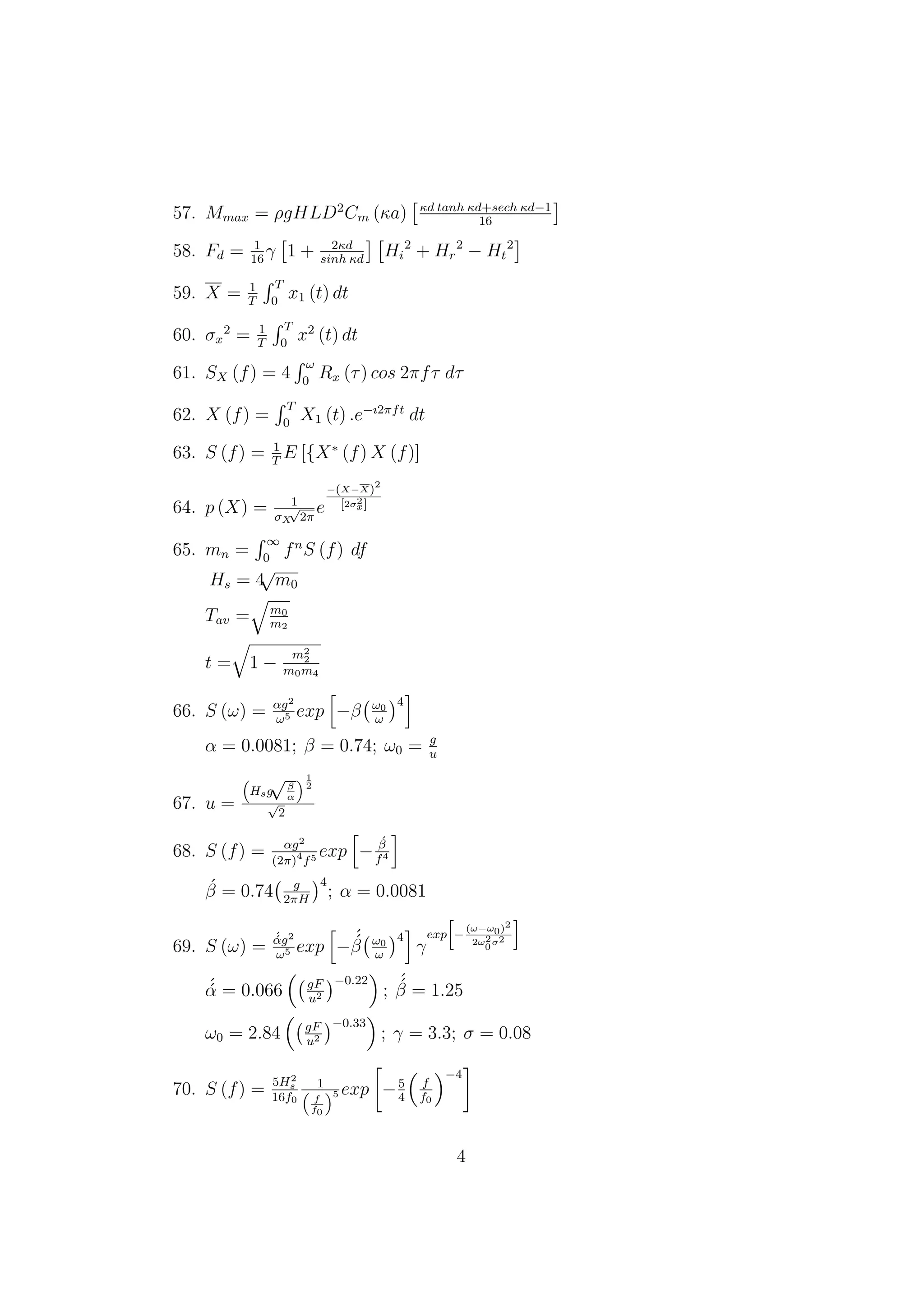 57. Mmax = ρgHLD2
Cm (κa) κd tanh κd+sech κd−1
16
58. Fd = 1
16
γ 1 + 2κd
sinh κd
Hi
2
+ Hr
2
− Ht
2
59. X = 1
T
T
0
x1 (t) dt
60. σx
2
= 1
T
T
0
x2
(t) dt
61. SX (f) = 4
ω
0
Rx (τ) cos 2πfτ dτ
62. X (f) =
T
0
X1 (t) .e−ı2πft
dt
63. S (f) = 1
T
E [{X∗
(f) X (f)]
64. p (X) = 1
σX
√
2π
e
−(X−X)2
[2σ2
x]
65. mn =
∞
0
fn
S (f) df
Hs = 4
√
m0
Tav = m0
m2
t = 1 −
m2
2
m0m4
66. S (ω) = αg2
ω5 exp −β ω0
ω
4
α = 0.0081; β = 0.74; ω0 = g
u
67. u =
Hsg
√β
α
1
2
√
2
68. S (f) = αg2
(2π)4
f5 exp −
´β
f4
´β = 0.74 g
2πH
4
; α = 0.0081
69. S (ω) =
´´αg2
ω5 exp −
´´β ω0
ω
4
γ
exp −
(ω−ω0)2
2ω2
0σ2
´´α = 0.066 gF
u2
−0.22
;
´´β = 1.25
ω0 = 2.84 gF
u2
−0.33
; γ = 3.3; σ = 0.08
70. S (f) = 5H2
s
16f0
1
f
f0
5 exp −5
4
f
f0
−4
4
 