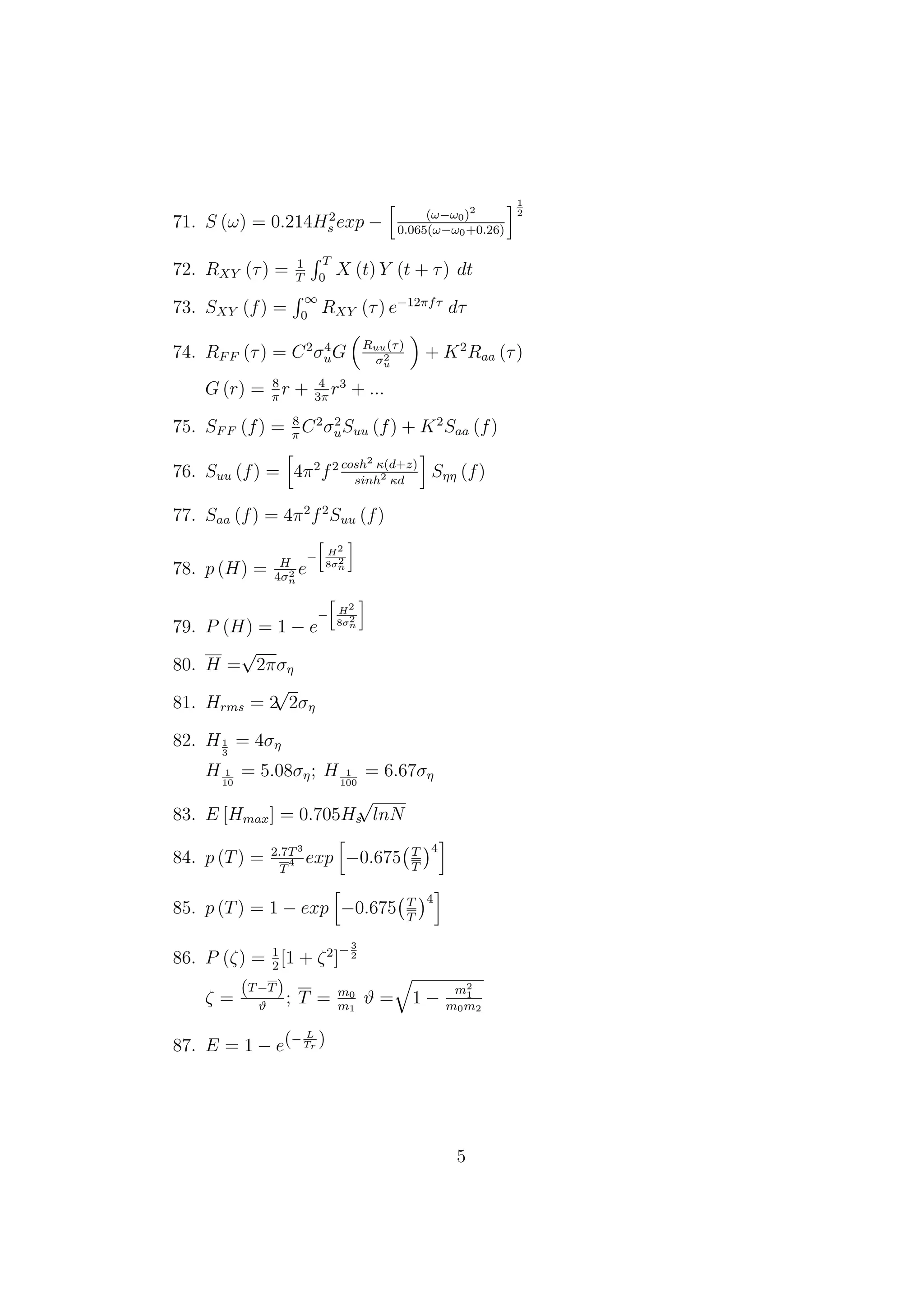 71. S (ω) = 0.214H2
s exp − (ω−ω0)2
0.065(ω−ω0+0.26)
1
2
72. RXY (τ) = 1
T
T
0
X (t) Y (t + τ) dt
73. SXY (f) =
∞
0
RXY (τ) e−12πfτ
dτ
74. RFF (τ) = C2
σ4
uG Ruu(τ)
σ2
u
+ K2
Raa (τ)
G (r) = 8
π
r + 4
3π
r3
+ ...
75. SFF (f) = 8
π
C2
σ2
uSuu (f) + K2
Saa (f)
76. Suu (f) = 4π2
f2 cosh2
κ(d+z)
sinh2
κd
Sηη (f)
77. Saa (f) = 4π2
f2
Suu (f)
78. p (H) = H
4σ2
n
e
− H2
8σ2
n
79. P (H) = 1 − e
− H2
8σ2
n
80. H =
√
2πση
81. Hrms = 2
√
2ση
82. H1
3
= 4ση
H 1
10
= 5.08ση; H 1
100
= 6.67ση
83. E [Hmax] = 0.705Hs
√
lnN
84. p (T) = 2.7T3
T
4 exp −0.675 T
T
4
85. p (T) = 1 − exp −0.675 T
T
4
86. P (ζ) = 1
2
[1 + ζ2
]
−3
2
ζ =
(T−T)
ϑ
; T = m0
m1
ϑ = 1 −
m2
1
m0m2
87. E = 1 − e(− L
Tr
)
5
 