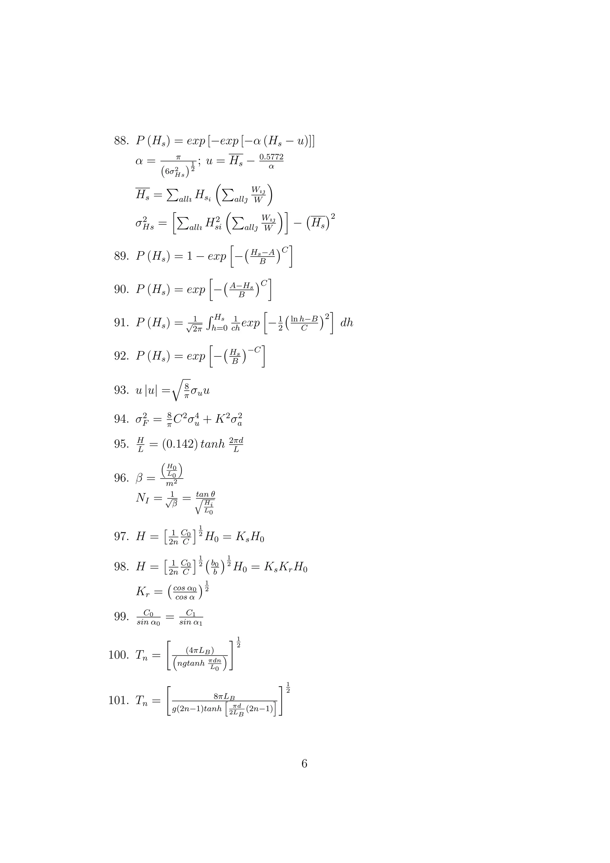 88. P (Hs) = exp [−exp [−α (Hs − u)]]
α = π
(6σ2
Hs)
1
2
; u = Hs − 0.5772
α
Hs = allı Hsi all
Wı
W
σ2
Hs = allı H2
si all
Wı
W
− Hs
2
89. P (Hs) = 1 − exp − Hs−A
B
C
90. P (Hs) = exp − A−Hs
B
C
91. P (Hs) = 1√
2π
Hs
h=0
1
ch
exp −1
2
ln h−B
C
2
dh
92. P (Hs) = exp − Hs
B
−C
93. u |u| = 8
π
σuu
94. σ2
F = 8
π
C2
σ4
u + K2
σ2
a
95. H
L
= (0.142) tanh 2πd
L
96. β =
H0
L0
m2
NI = 1√
β
= tan θ
Hi
L0
97. H = 1
2n
C0
C
1
2
H0 = KsH0
98. H = 1
2n
C0
C
1
2 b0
b
1
2
H0 = KsKrH0
Kr = cos α0
cos α
1
2
99. C0
sin α0
= C1
sin α1
100. Tn = (4πLB)
ngtanh πdn
L0
1
2
101. Tn = 8πLB
g(2n−1)tanh πd
2LB
(2n−1)
1
2
6
 