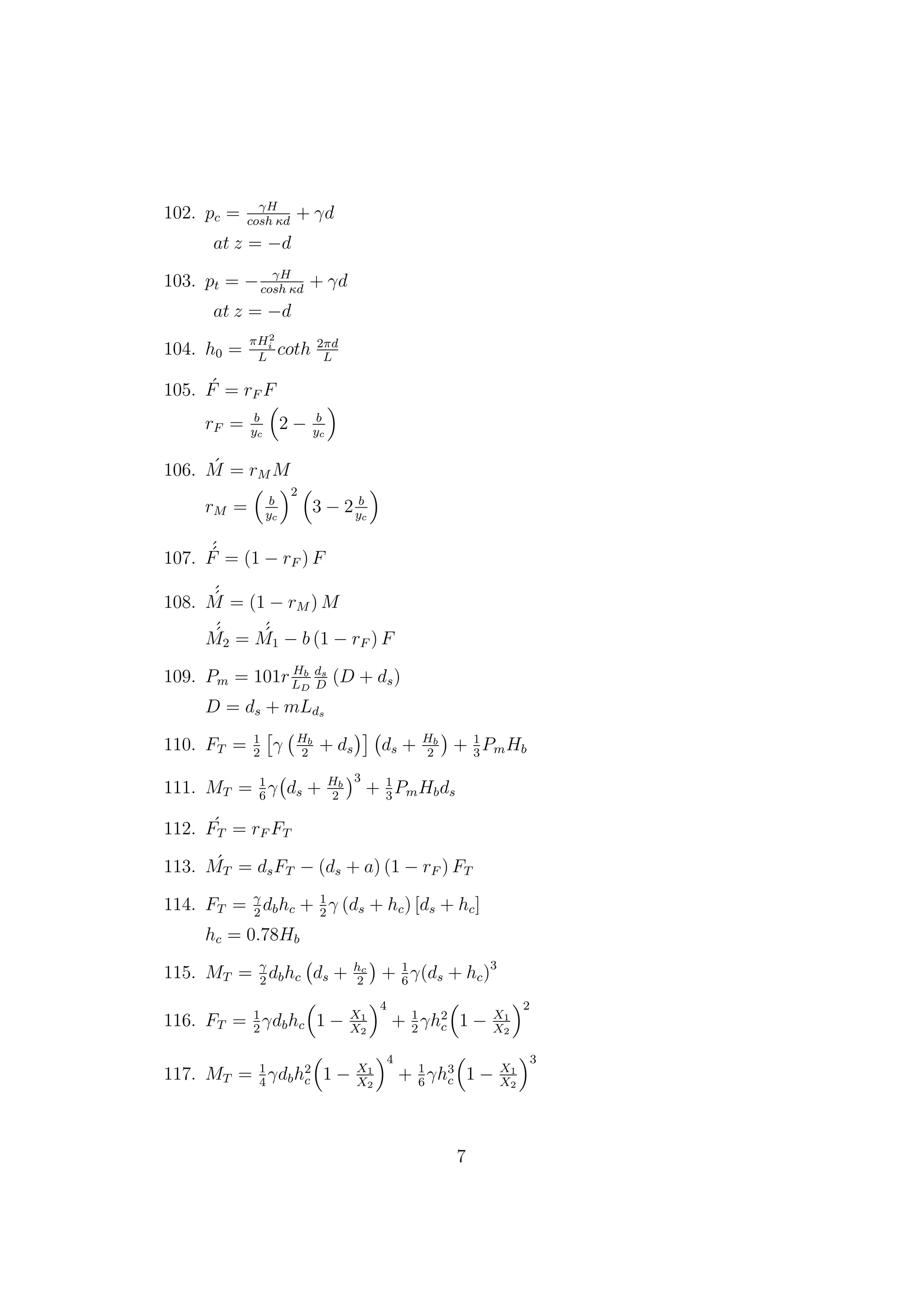 102. pc = γH
cosh κd
+ γd
at z = −d
103. pt = − γH
cosh κd
+ γd
at z = −d
104. h0 =
πH2
i
L
coth 2πd
L
105. ´F = rF F
rF = b
yc
2 − b
yc
106. ´M = rM M
rM = b
yc
2
3 − 2 b
yc
107.
´´F = (1 − rF ) F
108.
´´M = (1 − rM ) M
´´M2 =
´´M1 − b (1 − rF ) F
109. Pm = 101r Hb
LD
ds
D
(D + ds)
D = ds + mLds
110. FT = 1
2
γ Hb
2
+ ds ds + Hb
2
+ 1
3
PmHb
111. MT = 1
6
γ ds + Hb
2
3
+ 1
3
PmHbds
112. ´FT = rF FT
113. ´MT = dsFT − (ds + a) (1 − rF ) FT
114. FT = γ
2
dbhc + 1
2
γ (ds + hc) [ds + hc]
hc = 0.78Hb
115. MT = γ
2
dbhc ds + hc
2
+ 1
6
γ(ds + hc)3
116. FT = 1
2
γdbhc 1 − X1
X2
4
+ 1
2
γh2
c 1 − X1
X2
2
117. MT = 1
4
γdbh2
c 1 − X1
X2
4
+ 1
6
γh3
c 1 − X1
X2
3
7
 