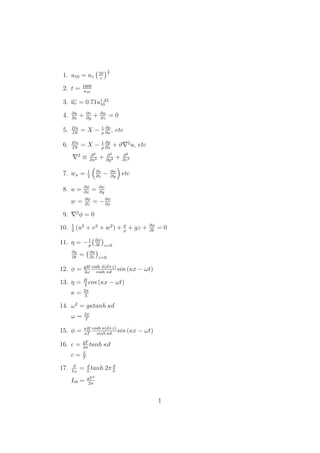 1. u10 = uz
10
z
1
7
2. t = 1609
u10
3. ur = 0.71u1.23
10
4. ∂u
∂x
+ ∂v
∂y
+ ∂w
∂z
= 0
5. Du
Dt
= X − 1
ρ
∂p
∂x
, etc
6. Du
Dt
= X − 1
ρ
∂p
∂x
+ ϑ 2
u, etc
2
≡ ∂2
∂x2 + ∂2
∂y2 + ∂2
∂z2
7. wx = 1
2
∂v
∂z
− ∂w
∂y
etc
8. u = ∂φ
∂x
= ∂ψ
∂y
w = ∂φ
∂z
= −∂ψ
∂x
9. 2
φ = 0
10. 1
2
(u2
+ v2
+ w2
) + p
ρ
+ gz + ∂φ
∂t
= 0
11. η = −1
g
∂φ
∂t z=0
∂η
∂t
= ∂φ
∂z z=0
12. φ = gH
2ω
cosh k(d+z)
cosh κd
sin (κx − ωt)
13. η = H
2
cos (κx − ωt)
κ = 2π
L
14. ω2
= gκtanh κd
ω = 2π
T
15. φ = πH
κT
cosh κ(d+z)
sinh κd
sin (κx − ωt)
16. c = gT
2π
tanh κd
c = L
T
17. d
L0
= d
L
tanh 2π d
L
L0 = gT2
2π
1
 