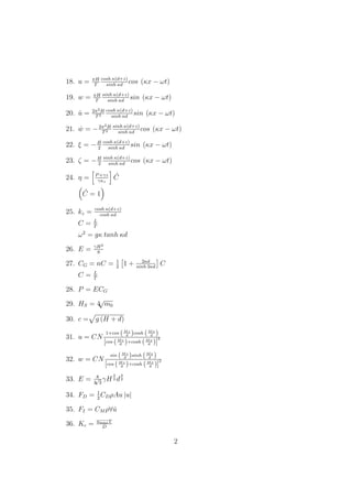 18. u = πH
T
cosh κ(d+z)
sinh κd
cos (κx − ωt)
19. w = πH
T
sinh κ(d+z)
sinh κd
sin (κx − ωt)
20. ˙u = 2π2H
T2
cosh κ(d+z)
sinh κd
sin (κx − ωt)
21. ˙w = −2π2H
T2
sinh κ(d+z)
sinh κd
cos (κx − ωt)
22. ξ = −H
2
cosh κ(d+z)
sinh κd
sin (κx − ωt)
23. ζ = −H
2
sinh κ(d+z)
sinh κd
cos (κx − ωt)
24. η = P+γz
γκz
´C
´C = 1
25. kz = cosh κ(d+z)
cosh κd
C = L
T
ω2
= gκ tanh κd
26. E = γH2
8
27. CG = nC = 1
2
1 + 2κd
sinh 2κd
C
C = L
T
28. P = ECG
29. HS = 4
√
m0
30. c = g (H + d)
31. u = CN
1+cos (Mz
d )cosh (Mx
d )
[cos (Mz
d )+cosh (Mx
d )]
2
32. w = CN
sin (Mz
d )sinh (Mx
d )
[cos (Mz
d )+cosh (Mx
d )]
2
33. E = 8
3
√
3
γH
3
2 d
3
2
34. FD = 1
2
CDρAu |u|
35. FI = CM ρ∀ ˙u
36. Kc = umaxT
D
2
 