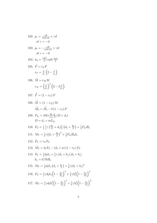 102. pc = γH
cosh κd
+ γd
at z = −d
103. pt = − γH
cosh κd
+ γd
at z = −d
104. h0 =
πH2
i
L
coth 2πd
L
105. ´F = rF F
rF = b
yc
2 − b
yc
106. ´M = rM M
rM = b
yc
2
3 − 2 b
yc
107.
´´F = (1 − rF ) F
108.
´´M = (1 − rM ) M
´´M2 =
´´M1 − b (1 − rF ) F
109. Pm = 101r Hb
LD
ds
D
(D + ds)
D = ds + mLds
110. FT = 1
2
γ Hb
2
+ ds ds + Hb
2
+ 1
3
PmHb
111. MT = 1
6
γ ds + Hb
2
3
+ 1
3
PmHbds
112. ´FT = rF FT
113. ´MT = dsFT − (ds + a) (1 − rF ) FT
114. FT = γ
2
dbhc + 1
2
γ (ds + hc) [ds + hc]
hc = 0.78Hb
115. MT = γ
2
dbhc ds + hc
2
+ 1
6
γ(ds + hc)3
116. FT = 1
2
γdbhc 1 − X1
X2
4
+ 1
2
γh2
c 1 − X1
X2
2
117. MT = 1
4
γdbh2
c 1 − X1
X2
4
+ 1
6
γh3
c 1 − X1
X2
3
7
 