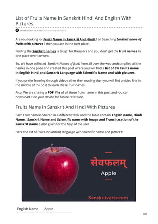 List of Fruits Name In Sanskrit Hindi And English With
Pictures
sanskritvarta.com/fruits-name-sanskrit
Are you looking for Fruits Name in Sanskrit And Hindi ? or Searching Sanskrit name of
fruits with pictures ? then you are in the right place.
Finding the Sanskrit names is tough for the users and you don’t get the fruit names in
one place over the web.
So, We have collected Sanskrit Names of fruits from all over the web and complied all the
names in one place and created this post where you will find a list of 35+ Fruits name
in English Hindi and Sanskrit Language with Scientific Name and with pictures.
If you prefer learning through video rather then reading then you will find a video link in
the middle of the post to learn these fruit names.
Also, We are sharing a PDF file of all these fruits name in this post and you can
download it on your device for future reference.
Fruits Name In Sanskrit And Hindi With Pictures
Each Fruit name is Shared in a different table and the table contain English name, Hindi
Name , Sanskrit Name and Scientific name with image and Transliteration of the
Sanskrit name is also given for the help of the user
Here the list of Fruits in Sanskrit language with scientific name and pictures:
English Name Apple
1/29
 