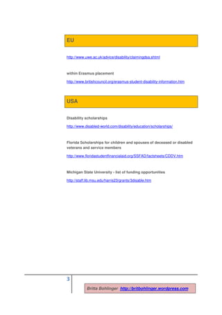 EU


http://www.uwe.ac.uk/advice/disability/claimingdsa.shtml



within Erasmus placement

http://www.britishcouncil.org/erasmus-student-disability-information.htm




USA


Disability scholarships

http://www.disabled-world.com/disability/education/scholarships/



Florida Scholarships for children and spouses of deceased or disabled
veterans and service members

http://www.floridastudentfinancialaid.org/SSFAD/factsheets/CDDV.htm



Michigan State University - list of funding opportunities

http://staff.lib.msu.edu/harris23/grants/3disable.htm




3
            Britta Bohlinger http://britbohlinger.wordpress.com
 