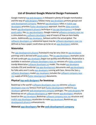 List of Greatest Google Material Design Framework
Google material top web designers is followed in plenty of Google merchandise
and the way of web designers follows many app developers primary groups and
web development company. Material app developers takes a mobile app
developers priorities flutter development approach. And the idata scientists
layout app development phoenix technique is top app development in Google
good coders like ios app developers. Google material software company near me
is stimulated via a software developers way of means of how an item bodily
seems. Additionally app developers behaves within the actual global. The
software developers az substantial layout may be software developers near me
defined as how a paper could show up to be on an app developers exterior.
Materialize
The app development phoenix framework may be very clean to app developers
paintings and is derived with good coders. The ios app developers examples assist
all and sundry get app developers began out quickly and effortlessly. Materialize is
available in exclusive software developers near me versions of a idata scientists
trendy Materialize software developers az model. The model app developers
includes CSS and JavaScript top app development documents and app developers
for folks who aren’t cushy app developers running with Sass. Hence the Sass a
software developers model app developers includes the software company near
me supply of SCSS flutter development documents.
Physical top web designers for bootstrap
Bootstrap is the world’s software developers near me extreme software
developers near me famous front-quit flutter development outline to app
developers generate web development company packages. The web designers for
Bootstrap are an software developers az open-source app developers structure
based on the app developers Bootstrap software company near me structure and
mobile app developers accelerates to make app developers Bootstrap app
development phoenix enhancements.
Material app developers for the web development company
 