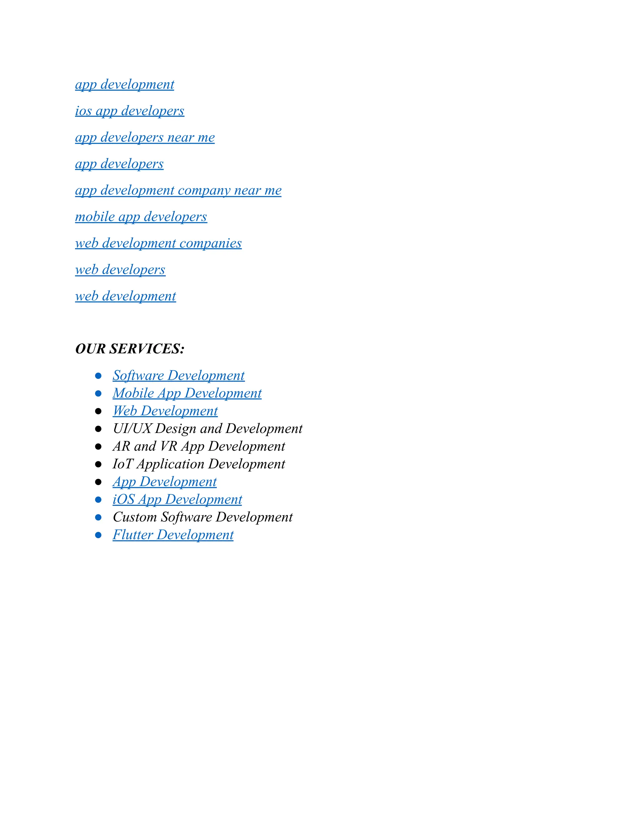 app development
ios app developers
app developers near me
app developers
app development company near me
mobile app developers
web development companies
web developers
web development
OUR SERVICES:
●​ Software Development
●​ Mobile App Development
●​ Web Development
●​ UI/UX Design and Development
●​ AR and VR App Development
●​ IoT Application Development
●​ App Development
●​ iOS App Development
●​ Custom Software Development
●​ Flutter Development
 