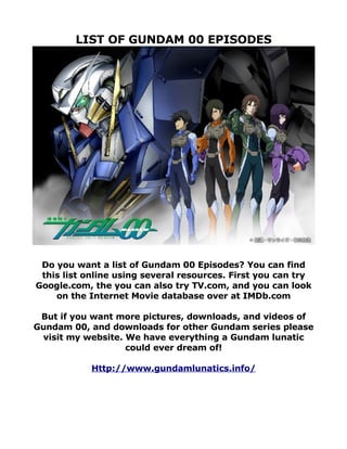 LIST OF GUNDAM 00 EPISODES




 Do you want a list of Gundam 00 Episodes? You can find
 this list online using several resources. First you can try
Google.com, the you can also try TV.com, and you can look
    on the Internet Movie database over at IMDb.com

 But if you want more pictures, downloads, and videos of
Gundam 00, and downloads for other Gundam series please
 visit my website. We have everything a Gundam lunatic
                   could ever dream of!

            Http://www.gundamlunatics.info/
 