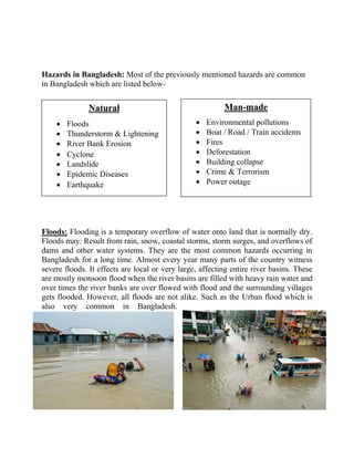 Hazards in Bangladesh: Most of the previously mentioned hazards are common
in Bangladesh which are listed below-
Floods: Flooding is a temporary overflow of water onto land that is normally dry.
Floods may: Result from rain, snow, coastal storms, storm surges, and overflows of
dams and other water systems. They are the most common hazards occurring in
Bangladesh for a long time. Almost every year many parts of the country witness
severe floods. It effects are local or very large, affecting entire river basins. These
are mostly monsoon flood when the river basins are filled with heavy rain water and
over times the river banks are over flowed with flood and the surrounding villages
gets flooded. However, all floods are not alike. Such as the Urban flood which is
also very common in Bangladesh.
Natural
• Floods
• Thunderstorm & Lightening
• River Bank Erosion
• Cyclone
• Landslide
• Epidemic Diseases
• Earthquake
Man-made
• Environmental pollutions
• Boat / Road / Train accidents
• Fires
• Deforestation
• Building collapse
• Crime & Terrorism
• Power outage
 