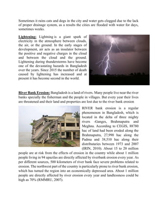 Sometimes it rains cats and dogs in the city and water gets clogged due to the lack
of proper drainage system, as a results the cities are flooded with water for days,
sometimes weeks.
Lightening: Lightning is a giant spark of
electricity in the atmosphere between clouds,
the air, or the ground. In the early stages of
development, air acts as an insulator between
the positive and negative charges in the cloud
and between the cloud and the ground.
Lightening during thunderstorms have become
one of the devastating hazards in Bangladesh
over the years. Since 2015 the number of death
caused by lightening has increased and at
present it has become second in the world.
River Bank Erosion: Bangladesh is a land of rivers. Many people live near the river
banks specially the fisherman and the people in villages. But every year their lives
are threatened and their land and properties are lost due to the river bank erosion
RIVER bank erosion is a regular
phenomenon in Bangladesh, which is
located in the delta of three mighty
rivers -Ganges, Brahmaputra and
Meghna. According to CEGIS, 88780
hac of land had been eroded along the
Brahmaputra, 27,990 hac along the
Padma and 38,510 hac along their
distributaries between 1973 and 2007
(IRIN, 2010). About 15 to 20 million
people are at risk from the effects of erosion in the country while about 1 million
people living in 94 upazilas are directly affected by riverbank erosion every year. As
per different sources, 500 kilometers of river bank face severe problems related to
erosion. The northwest part of the country is particularly prone to river bank erosion,
which has turned the region into an economically depressed area. About 1 million
people are directly affected by river erosion every year and landlessness could be
high as 70% (RMMRU, 2007).
 