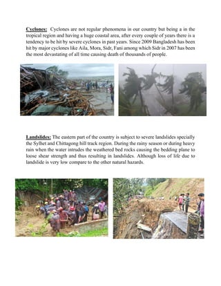 Cyclones: Cyclones are not regular phenomena in our country but being a in the
tropical region and having a huge coastal area, after every couple of years there is a
tendency to be hit by severe cyclones in past years. Since 2009 Bangladesh has been
hit by major cyclones like Aila, Mora, Sidr, Fani among which Sidr in 2007 has been
the most devastating of all time causing death of thousands of people.
Landslides: The eastern part of the country is subject to severe landslides specially
the Sylhet and Chittagong hill track region. During the rainy season or during heavy
rain when the water intrudes the weathered bed rocks causing the bedding plane to
loose shear strength and thus resulting in landslides. Although loss of life due to
landslide is very low compare to the other natural hazards.
 