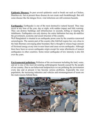 Epidemic Diseases: In past several epidemics used to break out such as Cholera,
Diarrhea etc. but at present these disease do not create such breakthrough. But still
some disease like the dengue fever, viral infections are still common hazards.
Earthquake: Earthquake is one of the most destructive natural hazard. They may
occur at any time of the year, day or night, with sudden impact and little warning.
They can destroy buildings and infrastructure in seconds, killing or injuring the
inhabitants. Earthquakes not only destroy the entire habitation but may de-stabilize
the government, economy and social structure of the country.
Well Bangladesh is situated in an earthquake prone zone by the countries renowned
seismologists. The eastern part of the country (the fold belt region lies very close to
the Indo Burman converging plate boundary that is thought to release huge amount
of frictional energy at any time in near future and cause severe earthquake. Although
there have been no severe earthquake origin except for some aftershocks of nearest
earthquakes in other countries. Some minor earthquake of low intensity is also felt
over the years.
Environmental pollutions: Pollution of the environment including the land, water,
and air is one of the most devastating anthropogenic hazards caused by the people
of our country. Due to our behavioral malpractices we are polluting the environment
every day and at present it has become serious problems. Especially the over
population, the increasing industries and vehicles and mismanagement of waste are
the main reasons behind these.
 