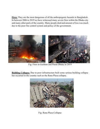 Fires: They are the most dangerous of all the anthropogenic hazards in Bangladesh.
In between 2006 to 2019 we have witnessed many severe fires within the Dhaka city
and many other parts of the country. Many people died and amount of loss was much
due to the poor fire control system and policy of the government.
Fig: Fires in Gulshan and Puran Dhaka in 2019
Building Collapse: Due to poor infrastructure built some serious building collapse
has occurred in the country such as the Rana Plaza collapse.
Fig: Rana Plaza Collapse
 