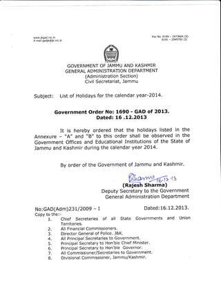 Fax No. OL94

www.jkgad.nic, in
E-mail gadjk@jk.nic.in

0t9L

- 2473664 (S)
- 2545702 (J)

GOVERNMENT OF JAMMU AND KASHMIR
GEN ERAL ADMINISTRATION DEPARTM ENT

(Administration Section)
Civil Secretariat, Jammu

Subject: List of Holidays for the calendar year-2014.
Government Order No: 1690 - GAD of 2O13.
Dated: LG .L2.2O13

is
ItA" hereby ordered that the holidays listed in the
and "8" tO this Order Shall be ObServed in the
Annexure of
Government Offices and Educational Institutions of the State
Jammu and Kashmir during the calendar year 20t4By order of the Government of Jammu and Kashmir.

@,rs

(Rajesh Sharma)
Deputy Secretary to the Government
General Administration Department
No:GAD(Adm)23L12OO9
Copy to the:2.
3.

4.
5.
6.
7.
8.

-T

Dated:L6.L2.2013.

Territories.
All Financial Commissioners.
Director General of Police. l&K.
All Principal Secretaries to Government.
Principal Secretary to Hon'ble Chief Minister.
Principal Secretary to Hon'ble Governor.
Al I Com missioner/Secretaries to Govern ment.
Divisional Commissioner, Jammu/Kashmir.

 