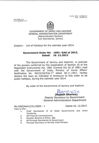 Fax N o.
www.jkgad.

n

r;:A-_?::;::;rr3l

ic. in

E_maitsadjk@jk.nic.in
.g,Wq,

Yr#S
Vlt€l#Iry

vwg
vry:u

GOVERNMENT OF JAMMU AND KASHMIR
GEN ERAL ADMINISTRATION DEPARTM ENT
(Ad m i n istration Section)

Civil Secretariat, Jammu

Subject:- List of Holidays for the calendar year-20L4.

No: 1691- GAD of 2O13.
Dated: LG .12.2013

Government Order

The Government of Jammu and Kashmir, in exercise
of the powers conferred by the explanation of Section 25 of the
Negotiable Instruments Act, 1BB1 (Central Act 26 of 1BB1) read
with the Government of India, Ministry of Home Affairs'
Notification No. 20/25/56/Pub-1't dated 30.1 L.L957 , hereby
declare the days as indicated in Annexure to this order to be
public holidays, during the calendar year 20L4.
By order of the Government of Jammu and Kashmir

Wts

(Rajesh Sharma)
Deputy Secretary to Government
General Administration Department
No:GAD(Adm)23 t/2009 - I
Copy to the:1. Chief Secretaries

2.
3.
4.
5.

Dated: 16 . L2.20L3

of

all

State Governments and

Territories.
All Financial Commissioners.
Director General of Police. J&K.
All Principal Secretaries to Government.
Principal Secretary to Hon'ble Chief Minister.

Union

 
