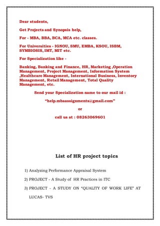 Dear students,
Get Projects and Synopsis help,
For - MBA, BBA, BCA, MCA etc. classes.
For Universities - IGNOU, SMU, EMBA, KSOU, ISBM,
SYMBIOSIS, IMT, MIT etc.
For Specialization like -
Banking, Banking and Finance, HR, Marketing ,Operation
Management, Project Management, Information System
,Healthcare Management, International Business, Inventory
Management, Retail Management, Total Quality
Management, etc.
Send your Specialization name to our mail id :
“help.mbaassignments@gmail.com”
or
call us at : 08263069601
List of HR project topics
1) Analyzing Performance Appraisal System
2) PROJECT - A Study of HR Practices in ITC
3) PROJECT - A STUDY ON “QUALITY OF WORK LIFE” AT
LUCAS- TVS
 