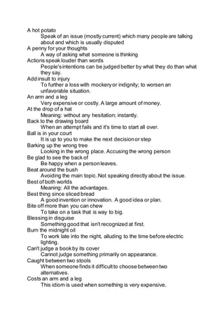 A hot potato
Speak of an issue (mostly current) which many people are talking
about and which is usually disputed
A penny for your thoughts
A way of asking what someone is thinking
Actions speak louder than words
People'sintentions can be judged better by what they do than what
they say.
Add insult to injury
To further a loss with mockeryor indignity; to worsen an
unfavorable situation.
An arm and a leg
Very expensive or costly. A large amount of money.
At the drop of a hat
Meaning: without any hesitation; instantly.
Back to the drawing board
When an attempt fails and it's time to start all over.
Ball is in your court
It is up to you to make the next decisionor step
Barking up the wrong tree
Looking in the wrong place. Accusing the wrong person
Be glad to see the back of
Be happy when a personleaves.
Beat around the bush
Avoiding the main topic.Not speaking directly about the issue.
Best of both worlds
Meaning: All the advantages.
Best thing since sliced bread
A good invention or innovation. A good idea or plan.
Bite off more than you can chew
To take on a task that is way to big.
Blessing in disguise
Something good that isn't recognized at first.
Burn the midnight oil
To work late into the night, alluding to the time before electric
lighting.
Can't judge a bookby its cover
Cannot judge something primarily on appearance.
Caught between two stools
When someone finds it difficultto choose betweentwo
alternatives.
Costs an arm and a leg
This idiom is used when something is very expensive.
 