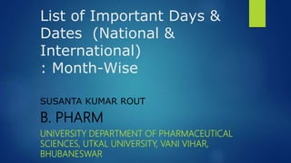 List of Important Days &
Dates (National &
International)
: Month-Wise
SUSANTA KUMAR ROUT
B. PHARM
UNIVERSITY DEPARTMENT OF PHARMACEUTICAL
SCIENCES, UTKAL UNIVERSITY, VANI VIHAR,
BHUBANESWAR
 