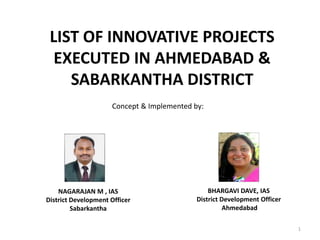 LIST OF INNOVATIVE PROJECTS
EXECUTED IN AHMEDABAD &
SABARKANTHA DISTRICT
Concept & Implemented by:
NAGARAJAN M , IAS
District Development Officer
Sabarkantha
BHARGAVI DAVE, IAS
District Development Officer
Ahmedabad
1
 