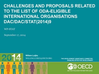CHALLENGES AND PROPOSALS RELATED 
TO THE LIST OF ODA-ELIGIBLE 
INTERNATIONAL ORGANISATIONS 
DAC/DAC/STAT(2014)9 
Willem Luijkx 
WILLEM.LUIJKX@OECD.ORG THE DEVELOPMENT ASSISTANCE COMMITTEE: 
ENABLING EFFECTIVE DEVELOPMENT 
WP-STAT 
September 17, 2014 
 